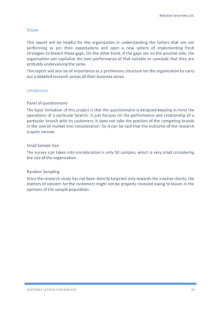 Reliance Securities Ltd.
CUSTOMER SATISFACTION ANALYSIS 28
Scope
This report will be helpful for the organization in understanding the factors that are not
performing as per their expectations and open a new sphere of implementing fresh
strategies to breach these gaps. On the other hand, if the gaps are on the positive side, the
organization can capitalize the over performance of that variable or conclude that they are
probably undervaluing the same.
This report will also be of importance as a preliminary structure for the organization to carry
out a detailed research across all their business zones.
Limitations
Panel of questionnaire
The basic limitation of this project is that the questionnaire is designed keeping in mind the
operations of a particular branch. It just focuses on the performance and relationship of a
particular branch with its customers. It does not take the position of the competing brands
in the overall market into consideration. So it can be said that the outcome of the research
is quite narrow.
Small Sample Size
The survey size taken into consideration is only 50 samples, which is very small considering
the size of the organization.
Random Sampling
Since the research study has not been directly targeted only towards the inactive clients, the
matters of concern for the customers might not be properly revealed owing to biases in the
opinions of the sample population.
 