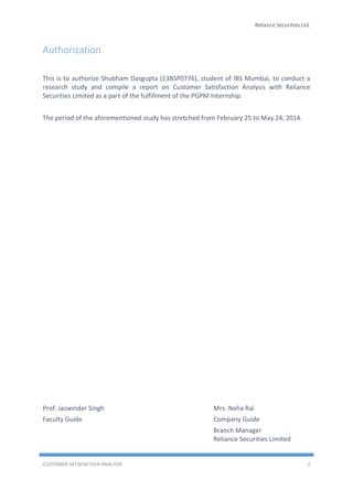 Reliance Securities Ltd.
CUSTOMER SATISFACTION ANALYSIS 2
Authorization
This is to authorize Shubham Dasgupta (13BSP0776), student of IBS Mumbai, to conduct a
research study and compile a report on Customer Satisfaction Analysis with Reliance
Securities Limited as a part of the fulfillment of the PGPM Internship.
The period of the aforementioned study has stretched from February 25 to May 24, 2014.
Prof. Jaswinder Singh Mrs. Neha Rai
Faculty Guide Company Guide
Branch Manager
Reliance Securities Limited
 