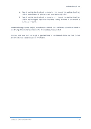 Reliance Securities Ltd.
CUSTOMER SATISFACTION ANALYSIS 36
e. Overall satisfaction level will increase by .328 units if the satisfaction from
Overall performance of Research Calls is increased by 1 unit
f. Overall satisfaction level will increase by .831 units if the satisfaction from
Overall Technologies associated with the Trading account of the clients is
increased by 1 unit.
Since we have got these outputs, we can conclude that the considered factors contribute in
the driving of Customer Satisfaction for Reliance Securities Limited.
We will now look into the Gaps of performance in the detailed study of each of the
aforementioned broad categories of variables.
 