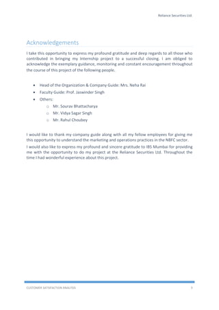 Reliance Securities Ltd.
CUSTOMER SATISFACTION ANALYSIS 3
Acknowledgements
I take this opportunity to express my profound gratitude and deep regards to all those who
contributed in bringing my Internship project to a successful closing. I am obliged to
acknowledge the exemplary guidance, monitoring and constant encouragement throughout
the course of this project of the following people.
 Head of the Organization & Company Guide: Mrs. Neha Rai
 Faculty Guide: Prof. Jaswinder Singh
 Others:
o Mr. Sourav Bhattacharya
o Mr. Vidya Sagar Singh
o Mr. Rahul Choubey
I would like to thank my company guide along with all my fellow employees for giving me
this opportunity to understand the marketing and operations practices in the NBFC sector.
I would also like to express my profound and sincere gratitude to IBS Mumbai for providing
me with the opportunity to do my project at the Reliance Securities Ltd. Throughout the
time I had wonderful experience about this project.
 