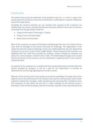 Reliance Securities Ltd.
CUSTOMER SATISFACTION ANALYSIS 46
Conclusion
The above study proves the statement of the problem to be true, i.e., there is a gap in the
service deliveries by Reliance Securities Limited which is affecting the customer satisfaction
level of the organization.
Compiling the research outcome we can conclude that majority of the customers are
satisfied with the services provided by Reliance Securities Limited. A few issue of concerns
as derived from the gap analysis study are:
 Usage of Information Technology in Trading
 Process Time in the back office
 Dealer Desk communication
Most of the customers are aware of the Advanced Brokerage Plans but a lot of them had an
issue with the blockage of the amount they paid for brokerage. The organization in this
regard has kept this advance brokerage money non withdrawable but has also allowed the
customers to use this as a part of their Ledger Margin. Almost majority of the customers are
delighted with the credit limit provided by company, interest charged by company and
about the communications related to their trade. The Relationship managers have served
like the key drivers of the business and has contributed a significant part is the customer
satisfaction level.
As majority of the customers are satisfied with the overall performance and they liked the
service provided by company, it will be a task for the organization to increase its
advertisement and training regarding how to trade in stocks.
Majority of the existing clients have hardly any technical knowledge of trading, hence they
depend a lot on the performance of the research calls and the communication skills of their
respective relationship managers. Aside maintaining and improving their satisfaction level,
the acquisition of new clients will also form a major challenge as the financial sector is
booming in India and the perception towards investing in equities is also improving each day.
 