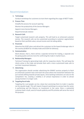 Reliance Securities Ltd.
CUSTOMER SATISFACTION ANALYSIS 47
Recommendation
1. Technology
Conduct workshops for customers to train them regarding the usage of NEST Trader.
2. Process Time
Simplify the process for account opening
Monitor the productivity of the Service Managers
Appoint more Service Managers
Departmental job rotation
3. Research Calls
Target customized research calls properly. This will lead to an enhanced customer
service. The research calls can be customized according to customer segmentation
based on their portfolio value, annual income and risk taking ability.
4. Financials
Advertise the R-REF plans and attract the customers to the lowest brokerage rates in
the country (0.002% for intraday trade and 0.02% for delivery).
5. Communication
Work division, that is, there will be a separate terminal for trading, a separate one
for giving quotes and one more for confirming the trade in market hours.
6. Relationship Managers
Technical Training for generating trade calls for respective clients. This will keep the
clients active in the trade and provide them with a more customized trade calls to
suit their investment behavior.
7. Advertising
The organization should consider advertising the DEMAT services properly to fetch
an enhanced customer base and reach the areas where the investment behavior has
just started shifting towards private equity. Since banking institutions are also on the
competitors’ list, creating a visibility is of utmost importance in order to attract
young investors in a larger scale.
8. Targeting Rural India
Targeting the rural people can be a boon but convincing them to trade in equities
can be equally tough. This will require frequent workshops to convey how the sector
is performing and the Returns on Investment in the same. Once a substantial
customer base is built, word of mouth publicity and PR activities will serve the rest of
the purpose.
 