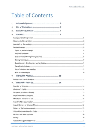 Reliance Securities Ltd.
CUSTOMER SATISFACTION ANALYSIS 4
Table of Contents
I. Acknowledgements.............................................. 3
II. List of Illustrations................................................ 6
III. Executive Summary .............................................. 7
IV. Abstract ............................................................... 8
Background to the problem................................................................................................................8
Statement of the problem ..................................................................................................................8
Approach to the problem ...................................................................................................................8
Research design ..................................................................................................................................8
Types of research design.................................................................................................................8
Information needs...........................................................................................................................8
Data collection from primary sources.............................................................................................9
Scaling techniques...........................................................................................................................9
Questionnaire development and pretesting...................................................................................9
Sampling techniques.......................................................................................................................9
Data Collection Methodology .........................................................................................................9
Plan of data analysis......................................................................................................................10
V. INDUSTRY PROFILE ............................................. 11
Porter’s Five Forces Analysis.............................................................................................................12
VI. COMPANY PROFILE............................................. 14
Founder of Reliance..........................................................................................................................14
Chairman's Profile.............................................................................................................................14
Inception of Reliance Money............................................................................................................15
Objectives of the company ...............................................................................................................16
Milestones Achieved so far...............................................................................................................16
Growth of the organization...............................................................................................................17
Growth Drivers of Reliance Money...................................................................................................18
Nature of the business carried..........................................................................................................19
Vision Mission and Quality Policy .....................................................................................................19
Product and service profile...............................................................................................................20
Equity: ...............................................................................................................................................20
Wealth Management Services:.........................................................................................................21
 