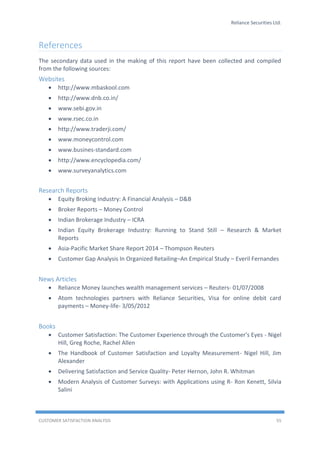 Reliance Securities Ltd.
CUSTOMER SATISFACTION ANALYSIS 55
References
The secondary data used in the making of this report have been collected and compiled
from the following sources:
Websites
 http://www.mbaskool.com
 http://www.dnb.co.in/
 www.sebi.gov.in
 www.rsec.co.in
 http://www.traderji.com/
 www.moneycontrol.com
 www.busines-standard.com
 http://www.encyclopedia.com/
 www.surveyanalytics.com
Research Reports
 Equity Broking Industry: A Financial Analysis – D&B
 Broker Reports – Money Control
 Indian Brokerage Industry – ICRA
 Indian Equity Brokerage Industry: Running to Stand Still – Research & Market
Reports
 Asia-Pacific Market Share Report 2014 – Thompson Reuters
 Customer Gap Analysis In Organized Retailing–An Empirical Study – Everil Fernandes
News Articles
 Reliance Money launches wealth management services – Reuters- 01/07/2008
 Atom technologies partners with Reliance Securities, Visa for online debit card
payments – Money-life- 3/05/2012
Books
 Customer Satisfaction: The Customer Experience through the Customer's Eyes - Nigel
Hill, Greg Roche, Rachel Allen
 The Handbook of Customer Satisfaction and Loyalty Measurement- Nigel Hill, Jim
Alexander
 Delivering Satisfaction and Service Quality- Peter Hernon, John R. Whitman
 Modern Analysis of Customer Surveys: with Applications using R- Ron Kenett, Silvia
Salini
 
