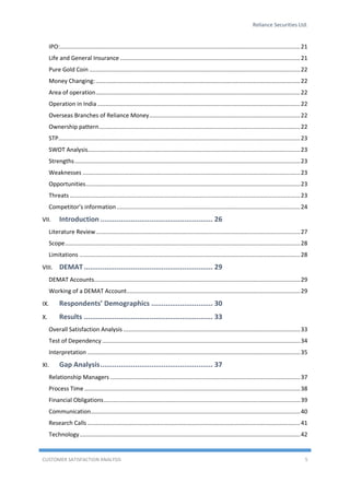 Reliance Securities Ltd.
CUSTOMER SATISFACTION ANALYSIS 5
IPO:....................................................................................................................................................21
Life and General Insurance ...............................................................................................................21
Pure Gold Coin ..................................................................................................................................22
Money Changing:..............................................................................................................................22
Area of operation..............................................................................................................................22
Operation in India.............................................................................................................................22
Overseas Branches of Reliance Money.............................................................................................22
Ownership pattern............................................................................................................................22
STP.....................................................................................................................................................23
SWOT Analysis...................................................................................................................................23
Strengths...........................................................................................................................................23
Weaknesses ......................................................................................................................................23
Opportunities....................................................................................................................................23
Threats ..............................................................................................................................................23
Competitor’s information .................................................................................................................24
VII. Introduction ....................................................... 26
Literature Review..............................................................................................................................27
Scope.................................................................................................................................................28
Limitations ........................................................................................................................................28
VIII. DEMAT............................................................... 29
DEMAT Accounts...............................................................................................................................29
Working of a DEMAT Account...........................................................................................................29
IX. Respondents’ Demographics .............................. 30
X. Results ............................................................... 33
Overall Satisfaction Analysis .............................................................................................................33
Test of Dependency ..........................................................................................................................34
Interpretation ...................................................................................................................................35
XI. Gap Analysis....................................................... 37
Relationship Managers .....................................................................................................................37
Process Time .....................................................................................................................................38
Financial Obligations.........................................................................................................................39
Communication.................................................................................................................................40
Research Calls ...................................................................................................................................41
Technology........................................................................................................................................42
 