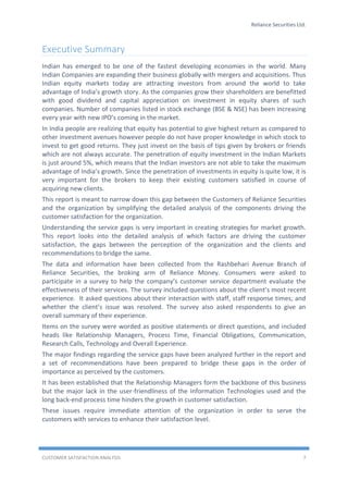 Reliance Securities Ltd.
CUSTOMER SATISFACTION ANALYSIS 7
Executive Summary
Indian has emerged to be one of the fastest developing economies in the world. Many
Indian Companies are expanding their business globally with mergers and acquisitions. Thus
Indian equity markets today are attracting investors from around the world to take
advantage of India’s growth story. As the companies grow their shareholders are benefitted
with good dividend and capital appreciation on investment in equity shares of such
companies. Number of companies listed in stock exchange (BSE & NSE) has been increasing
every year with new IPO’s coming in the market.
In India people are realizing that equity has potential to give highest return as compared to
other investment avenues however people do not have proper knowledge in which stock to
invest to get good returns. They just invest on the basis of tips given by brokers or friends
which are not always accurate. The penetration of equity investment in the Indian Markets
is just around 5%, which means that the Indian investors are not able to take the maximum
advantage of India’s growth. Since the penetration of investments in equity is quite low, it is
very important for the brokers to keep their existing customers satisfied in course of
acquiring new clients.
This report is meant to narrow down this gap between the Customers of Reliance Securities
and the organization by simplifying the detailed analysis of the components driving the
customer satisfaction for the organization.
Understanding the service gaps is very important in creating strategies for market growth.
This report looks into the detailed analysis of which factors are driving the customer
satisfaction, the gaps between the perception of the organization and the clients and
recommendations to bridge the same.
The data and information have been collected from the Rashbehari Avenue Branch of
Reliance Securities, the broking arm of Reliance Money. Consumers were asked to
participate in a survey to help the company’s customer service department evaluate the
effectiveness of their services. The survey included questions about the client’s most recent
experience. It asked questions about their interaction with staff, staff response times; and
whether the client’s issue was resolved. The survey also asked respondents to give an
overall summary of their experience.
Items on the survey were worded as positive statements or direct questions, and included
heads like Relationship Managers, Process Time, Financial Obligations, Communication,
Research Calls, Technology and Overall Experience.
The major findings regarding the service gaps have been analyzed further in the report and
a set of recommendations have been prepared to bridge these gaps in the order of
importance as perceived by the customers.
It has been established that the Relationship Managers form the backbone of this business
but the major lack in the user-friendliness of the Information Technologies used and the
long back-end process time hinders the growth in customer satisfaction.
These issues require immediate attention of the organization in order to serve the
customers with services to enhance their satisfaction level.
 