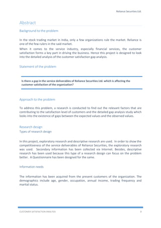 Reliance Securities Ltd.
CUSTOMER SATISFACTION ANALYSIS 8
Abstract
Background to the problem
In the stock trading market in India, only a few organizations rule the market. Reliance is
one of the few rulers in the said market.
When it comes to the service industry, especially financial services, the customer
satisfaction forms a key part in driving the business. Hence this project is designed to look
into the detailed analysis of the customer satisfaction gap analysis.
Statement of the problem
Approach to the problem
To address this problem, a research is conducted to find out the relevant factors that are
contributing to the satisfaction level of customers and the detailed gap analysis study which
looks into the existence of gaps between the expected values and the observed values.
Research design
Types of research design
In this project, exploratory research and descriptive research are used. In order to show the
competitiveness of the service deliverables of Reliance Securities, the exploratory research
was used. Secondary information has been collected via Internet. Besides, descriptive
research has been used because this type of a research design can focus on the problem
better. A Questionnaire has been designed for the same.
Information needs
The information has been acquired from the present customers of the organization. The
demographics include age, gender, occupation, annual income, trading frequency and
marital status.
Is there a gap in the service deliverables of Reliance Securities Ltd. which is affecting the
customer satisfaction of the organization?
 