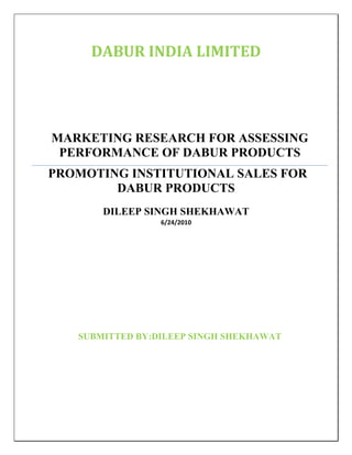 DABUR INDIA LIMITED




MARKETING RESEARCH FOR ASSESSING
 PERFORMANCE OF DABUR PRODUCTS
PROMOTING INSTITUTIONAL SALES FOR
        DABUR PRODUCTS
       DILEEP SINGH SHEKHAWAT
                 6/24/2010




   SUBMITTED BY:DILEEP SINGH SHEKHAWAT
 