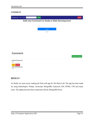 THE BOOK LOFT
Dept. of Computer Application, DSU Page 13
COMMENT
RESULT
So finally we came across making the final web app for The Book Loft. The app has been made
by using technologies: Nodejs, Javascript, MongoDB, ExpressJs, EJS, HTML, CSS and many
more. The application has been connected with the MongoDB Server.
 