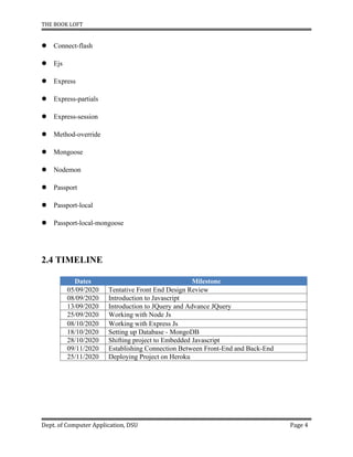 THE BOOK LOFT
Dept. of Computer Application, DSU Page 4
 Connect-flash
 Ejs
 Express
 Express-partials
 Express-session
 Method-override
 Mongoose
 Nodemon
 Passport
 Passport-local
 Passport-local-mongoose
2.4 TIMELINE
Dates Milestone
05/09/2020 Tentative Front End Design Review
08/09/2020 Introduction to Javascript
13/09/2020 Introduction to JQuery and Advance JQuery
25/09/2020 Working with Node Js
08/10/2020 Working with Express Js
18/10/2020 Setting up Database - MongoDB
28/10/2020 Shifting project to Embedded Javascript
09/11/2020 Establishing Connection Between Front-End and Back-End
25/11/2020 Deploying Project on Heroku
 