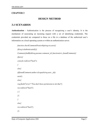 THE BOOK LOFT
Dept. of Computer Application, DSU Page 5
CHAPTER 3
DESIGN METHOD
3.1 SCENARIOS
Authentication - Authentication is the process of recognizing a user’s identity. It is the
mechanism of associating an incoming request with a set of identifying credentials. The
credentials provided are compared to those on a file in a database of the authorized user’s
information on a local operating system or within an authentication server.
function checkCommentOwnership(req,res,next){
if(req.isAuthenticated()){
Comment.findById(req.params.comment_id, function(err, foundComment){
if(err){
console.redirect("back");
}
else{
if(foundComment.author.id.equals(req.user._id))
next();
else{
req.flash("error","You don't have permission to do that");
res.redirect("back");
} }
});
}
else{
res.redirect("back");
}};
 