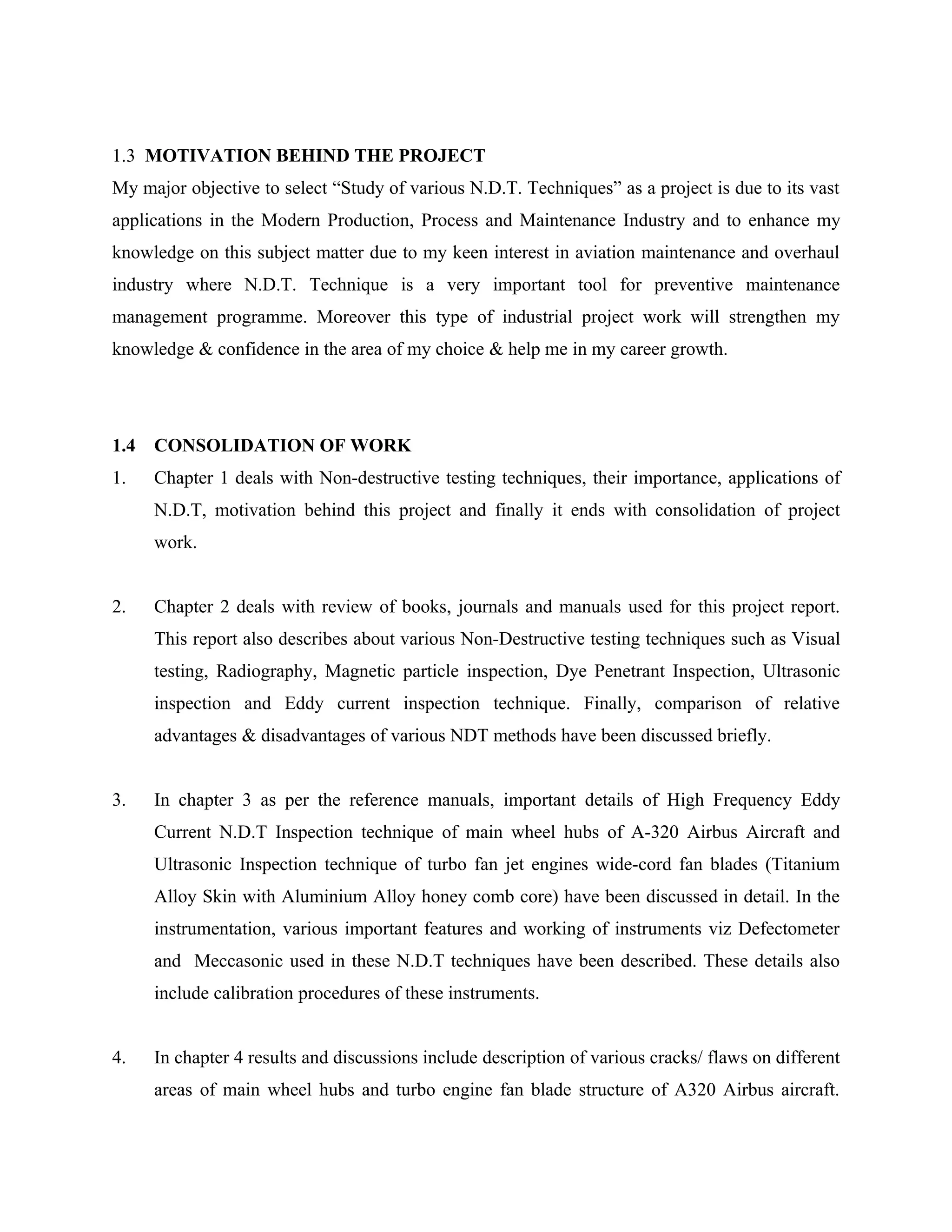 1.3 MOTIVATION BEHIND THE PROJECT
My major objective to select “Study of various N.D.T. Techniques” as a project is due to its vast
applications in the Modern Production, Process and Maintenance Industry and to enhance my
knowledge on this subject matter due to my keen interest in aviation maintenance and overhaul
industry where N.D.T. Technique is a very important tool for preventive maintenance
management programme. Moreover this type of industrial project work will strengthen my
knowledge & confidence in the area of my choice & help me in my career growth.




1.4   CONSOLIDATION OF WORK
1.    Chapter 1 deals with Non-destructive testing techniques, their importance, applications of
      N.D.T, motivation behind this project and finally it ends with consolidation of project
      work.


2.    Chapter 2 deals with review of books, journals and manuals used for this project report.
      This report also describes about various Non-Destructive testing techniques such as Visual
      testing, Radiography, Magnetic particle inspection, Dye Penetrant Inspection, Ultrasonic
      inspection and Eddy current inspection technique. Finally, comparison of relative
      advantages & disadvantages of various NDT methods have been discussed briefly.


3.    In chapter 3 as per the reference manuals, important details of High Frequency Eddy
      Current N.D.T Inspection technique of main wheel hubs of A-320 Airbus Aircraft and
      Ultrasonic Inspection technique of turbo fan jet engines wide-cord fan blades (Titanium
      Alloy Skin with Aluminium Alloy honey comb core) have been discussed in detail. In the
      instrumentation, various important features and working of instruments viz Defectometer
      and Meccasonic used in these N.D.T techniques have been described. These details also
      include calibration procedures of these instruments.


4.    In chapter 4 results and discussions include description of various cracks/ flaws on different
      areas of main wheel hubs and turbo engine fan blade structure of A320 Airbus aircraft.
 