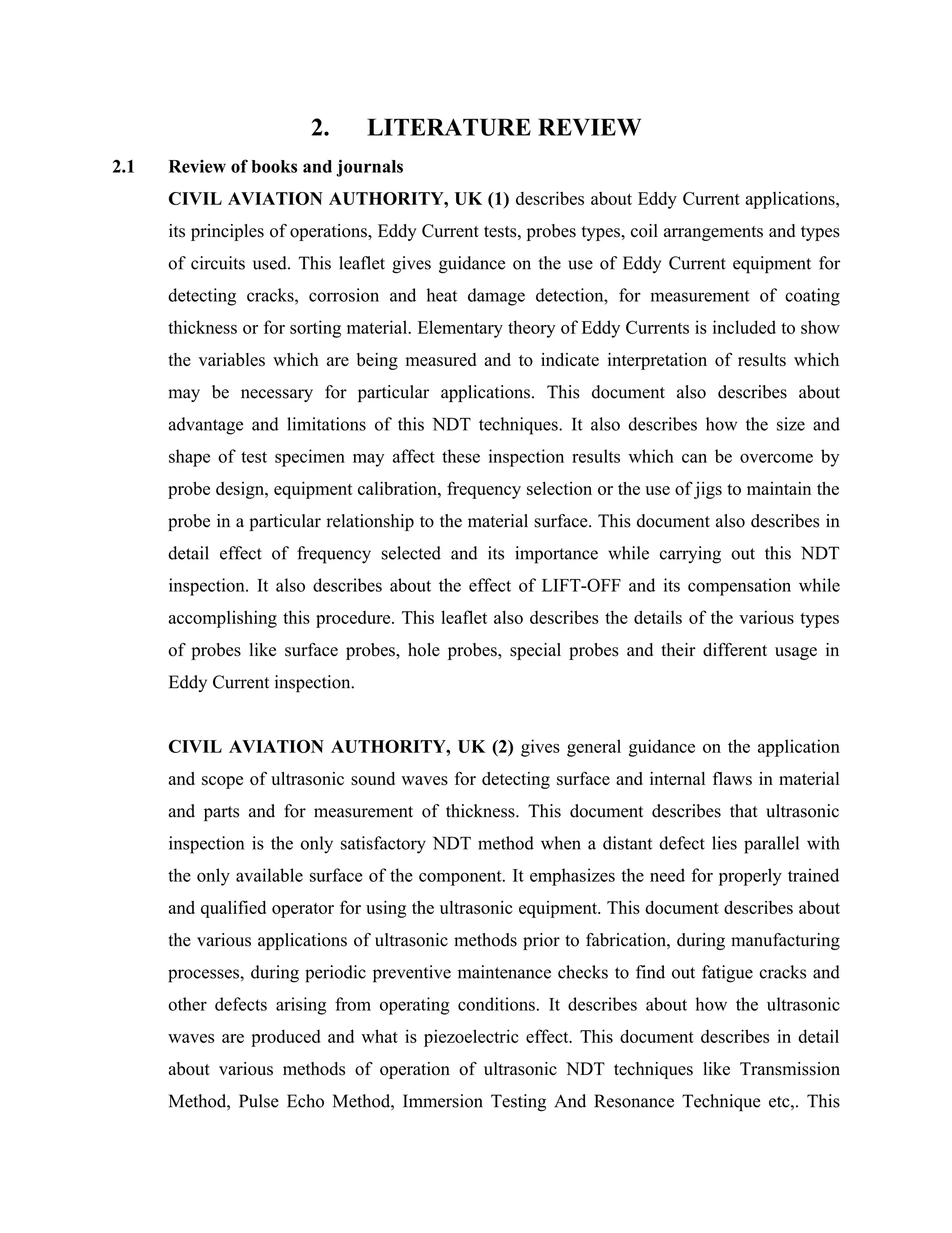 2.      LITERATURE REVIEW
2.1   Review of books and journals
      CIVIL AVIATION AUTHORITY, UK (1) describes about Eddy Current applications,
      its principles of operations, Eddy Current tests, probes types, coil arrangements and types
      of circuits used. This leaflet gives guidance on the use of Eddy Current equipment for
      detecting cracks, corrosion and heat damage detection, for measurement of coating
      thickness or for sorting material. Elementary theory of Eddy Currents is included to show
      the variables which are being measured and to indicate interpretation of results which
      may be necessary for particular applications. This document also describes about
      advantage and limitations of this NDT techniques. It also describes how the size and
      shape of test specimen may affect these inspection results which can be overcome by
      probe design, equipment calibration, frequency selection or the use of jigs to maintain the
      probe in a particular relationship to the material surface. This document also describes in
      detail effect of frequency selected and its importance while carrying out this NDT
      inspection. It also describes about the effect of LIFT-OFF and its compensation while
      accomplishing this procedure. This leaflet also describes the details of the various types
      of probes like surface probes, hole probes, special probes and their different usage in
      Eddy Current inspection.


      CIVIL AVIATION AUTHORITY, UK (2) gives general guidance on the application
      and scope of ultrasonic sound waves for detecting surface and internal flaws in material
      and parts and for measurement of thickness. This document describes that ultrasonic
      inspection is the only satisfactory NDT method when a distant defect lies parallel with
      the only available surface of the component. It emphasizes the need for properly trained
      and qualified operator for using the ultrasonic equipment. This document describes about
      the various applications of ultrasonic methods prior to fabrication, during manufacturing
      processes, during periodic preventive maintenance checks to find out fatigue cracks and
      other defects arising from operating conditions. It describes about how the ultrasonic
      waves are produced and what is piezoelectric effect. This document describes in detail
      about various methods of operation of ultrasonic NDT techniques like Transmission
      Method, Pulse Echo Method, Immersion Testing And Resonance Technique etc,. This
 