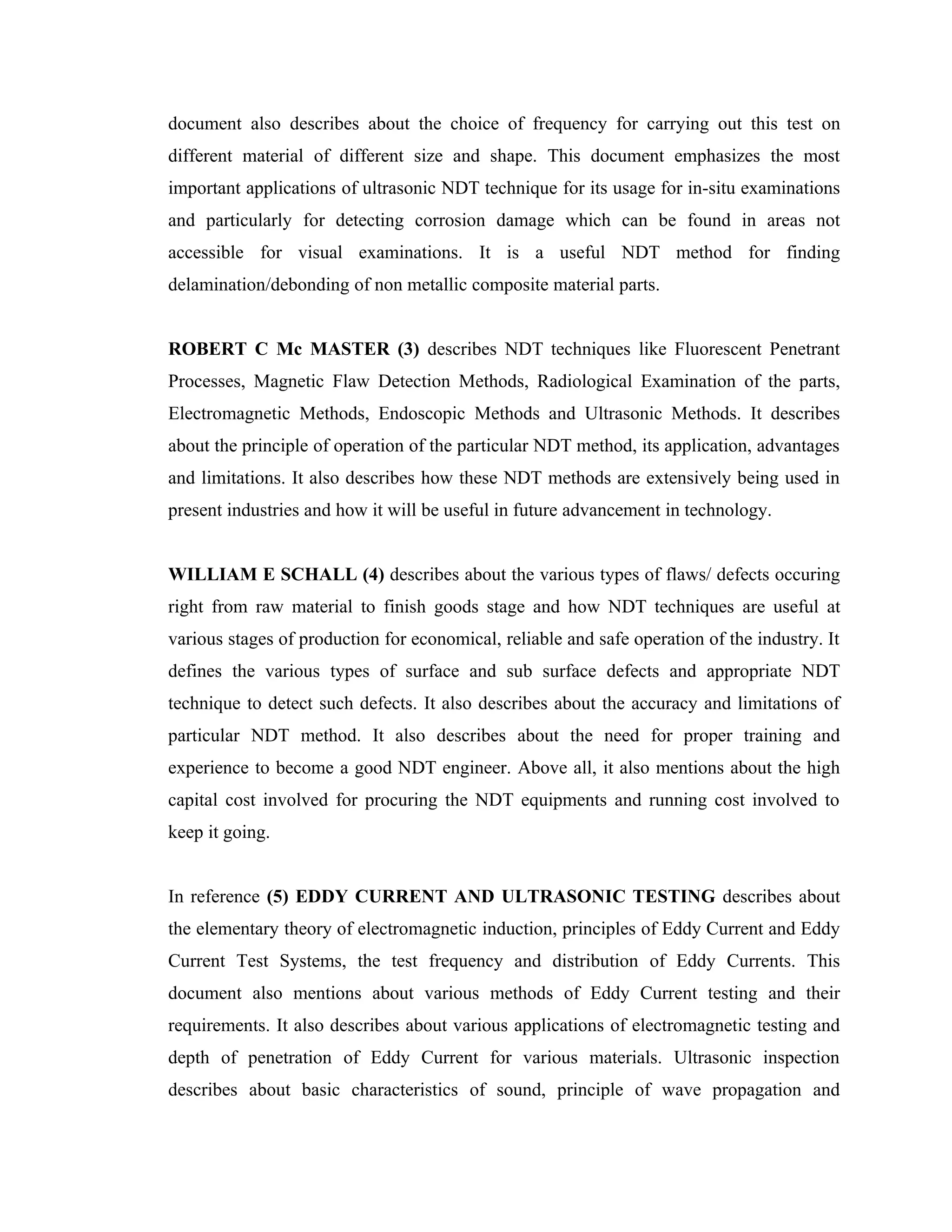document also describes about the choice of frequency for carrying out this test on
different material of different size and shape. This document emphasizes the most
important applications of ultrasonic NDT technique for its usage for in-situ examinations
and particularly for detecting corrosion damage which can be found in areas not
accessible for visual examinations. It is a useful NDT method for finding
delamination/debonding of non metallic composite material parts.


ROBERT C Mc MASTER (3) describes NDT techniques like Fluorescent Penetrant
Processes, Magnetic Flaw Detection Methods, Radiological Examination of the parts,
Electromagnetic Methods, Endoscopic Methods and Ultrasonic Methods. It describes
about the principle of operation of the particular NDT method, its application, advantages
and limitations. It also describes how these NDT methods are extensively being used in
present industries and how it will be useful in future advancement in technology.


WILLIAM E SCHALL (4) describes about the various types of flaws/ defects occuring
right from raw material to finish goods stage and how NDT techniques are useful at
various stages of production for economical, reliable and safe operation of the industry. It
defines the various types of surface and sub surface defects and appropriate NDT
technique to detect such defects. It also describes about the accuracy and limitations of
particular NDT method. It also describes about the need for proper training and
experience to become a good NDT engineer. Above all, it also mentions about the high
capital cost involved for procuring the NDT equipments and running cost involved to
keep it going.


In reference (5) EDDY CURRENT AND ULTRASONIC TESTING describes about
the elementary theory of electromagnetic induction, principles of Eddy Current and Eddy
Current Test Systems, the test frequency and distribution of Eddy Currents. This
document also mentions about various methods of Eddy Current testing and their
requirements. It also describes about various applications of electromagnetic testing and
depth of penetration of Eddy Current for various materials. Ultrasonic inspection
describes about basic characteristics of sound, principle of wave propagation and
 