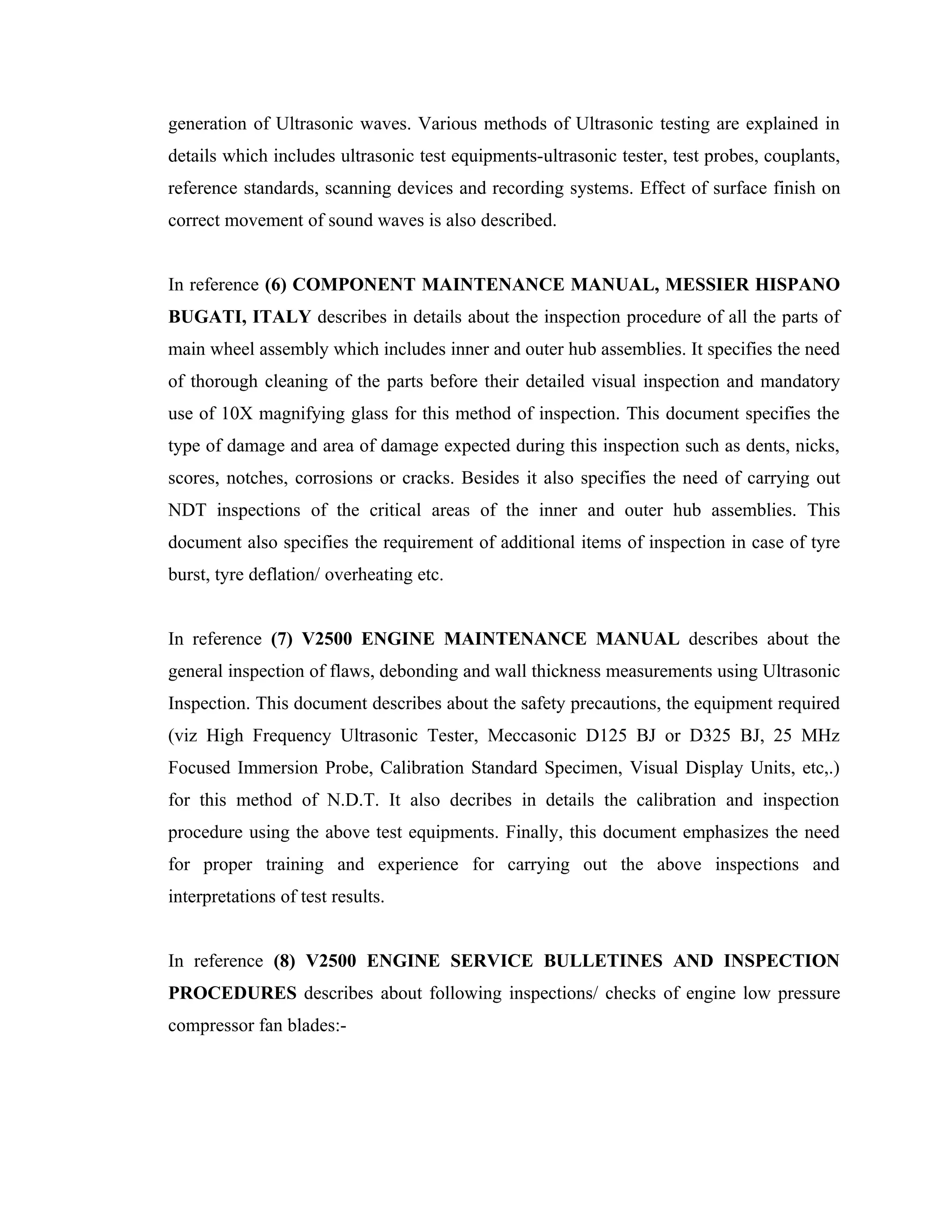 generation of Ultrasonic waves. Various methods of Ultrasonic testing are explained in
details which includes ultrasonic test equipments-ultrasonic tester, test probes, couplants,
reference standards, scanning devices and recording systems. Effect of surface finish on
correct movement of sound waves is also described.


In reference (6) COMPONENT MAINTENANCE MANUAL, MESSIER HISPANO
BUGATI, ITALY describes in details about the inspection procedure of all the parts of
main wheel assembly which includes inner and outer hub assemblies. It specifies the need
of thorough cleaning of the parts before their detailed visual inspection and mandatory
use of 10X magnifying glass for this method of inspection. This document specifies the
type of damage and area of damage expected during this inspection such as dents, nicks,
scores, notches, corrosions or cracks. Besides it also specifies the need of carrying out
NDT inspections of the critical areas of the inner and outer hub assemblies. This
document also specifies the requirement of additional items of inspection in case of tyre
burst, tyre deflation/ overheating etc.


In reference (7) V2500 ENGINE MAINTENANCE MANUAL describes about the
general inspection of flaws, debonding and wall thickness measurements using Ultrasonic
Inspection. This document describes about the safety precautions, the equipment required
(viz High Frequency Ultrasonic Tester, Meccasonic D125 BJ or D325 BJ, 25 MHz
Focused Immersion Probe, Calibration Standard Specimen, Visual Display Units, etc,.)
for this method of N.D.T. It also decribes in details the calibration and inspection
procedure using the above test equipments. Finally, this document emphasizes the need
for proper training and experience for carrying out the above inspections and
interpretations of test results.


In reference (8) V2500 ENGINE SERVICE BULLETINES AND INSPECTION
PROCEDURES describes about following inspections/ checks of engine low pressure
compressor fan blades:-
 