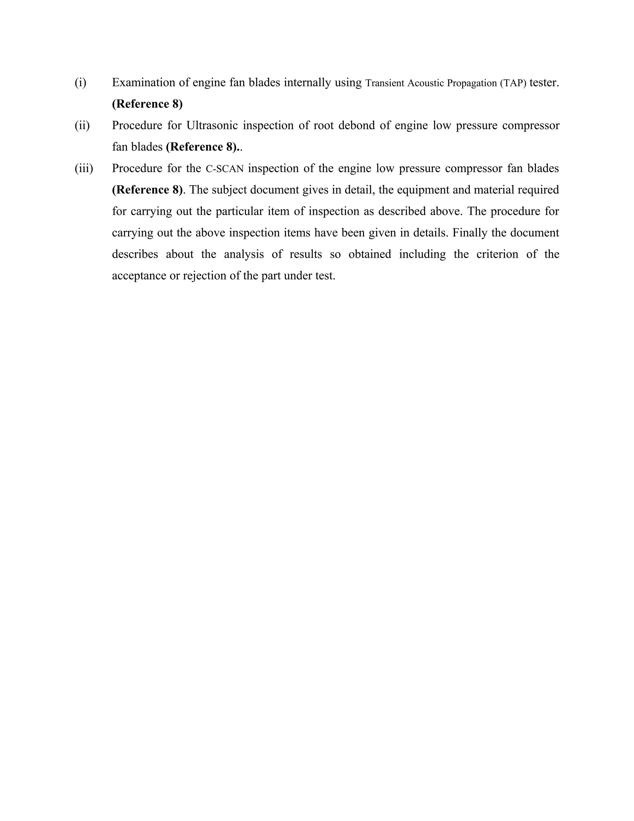(i)     Examination of engine fan blades internally using Transient Acoustic Propagation (TAP) tester.
        (Reference 8)
(ii)    Procedure for Ultrasonic inspection of root debond of engine low pressure compressor
        fan blades (Reference 8)..
(iii)   Procedure for the C-SCAN inspection of the engine low pressure compressor fan blades
        (Reference 8). The subject document gives in detail, the equipment and material required
        for carrying out the particular item of inspection as described above. The procedure for
        carrying out the above inspection items have been given in details. Finally the document
        describes about the analysis of results so obtained including the criterion of the
        acceptance or rejection of the part under test.
 