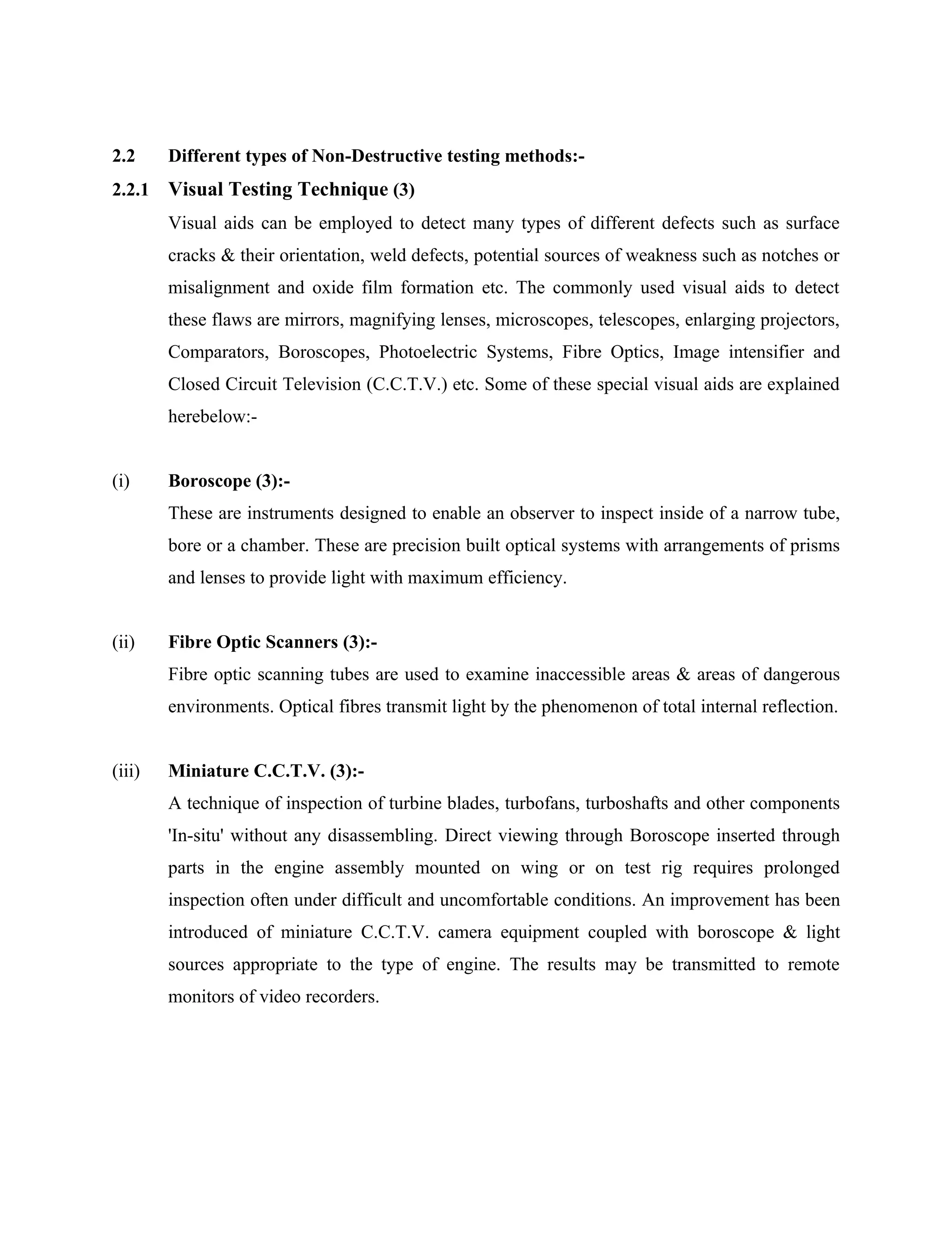 2.2     Different types of Non-Destructive testing methods:-
2.2.1   Visual Testing Technique (3)
        Visual aids can be employed to detect many types of different defects such as surface
        cracks & their orientation, weld defects, potential sources of weakness such as notches or
        misalignment and oxide film formation etc. The commonly used visual aids to detect
        these flaws are mirrors, magnifying lenses, microscopes, telescopes, enlarging projectors,
        Comparators, Boroscopes, Photoelectric Systems, Fibre Optics, Image intensifier and
        Closed Circuit Television (C.C.T.V.) etc. Some of these special visual aids are explained
        herebelow:-


(i)     Boroscope (3):-
        These are instruments designed to enable an observer to inspect inside of a narrow tube,
        bore or a chamber. These are precision built optical systems with arrangements of prisms
        and lenses to provide light with maximum efficiency.


(ii)    Fibre Optic Scanners (3):-
        Fibre optic scanning tubes are used to examine inaccessible areas & areas of dangerous
        environments. Optical fibres transmit light by the phenomenon of total internal reflection.


(iii)   Miniature C.C.T.V. (3):-
        A technique of inspection of turbine blades, turbofans, turboshafts and other components
        'In-situ' without any disassembling. Direct viewing through Boroscope inserted through
        parts in the engine assembly mounted on wing or on test rig requires prolonged
        inspection often under difficult and uncomfortable conditions. An improvement has been
        introduced of miniature C.C.T.V. camera equipment coupled with boroscope & light
        sources appropriate to the type of engine. The results may be transmitted to remote
        monitors of video recorders.
 