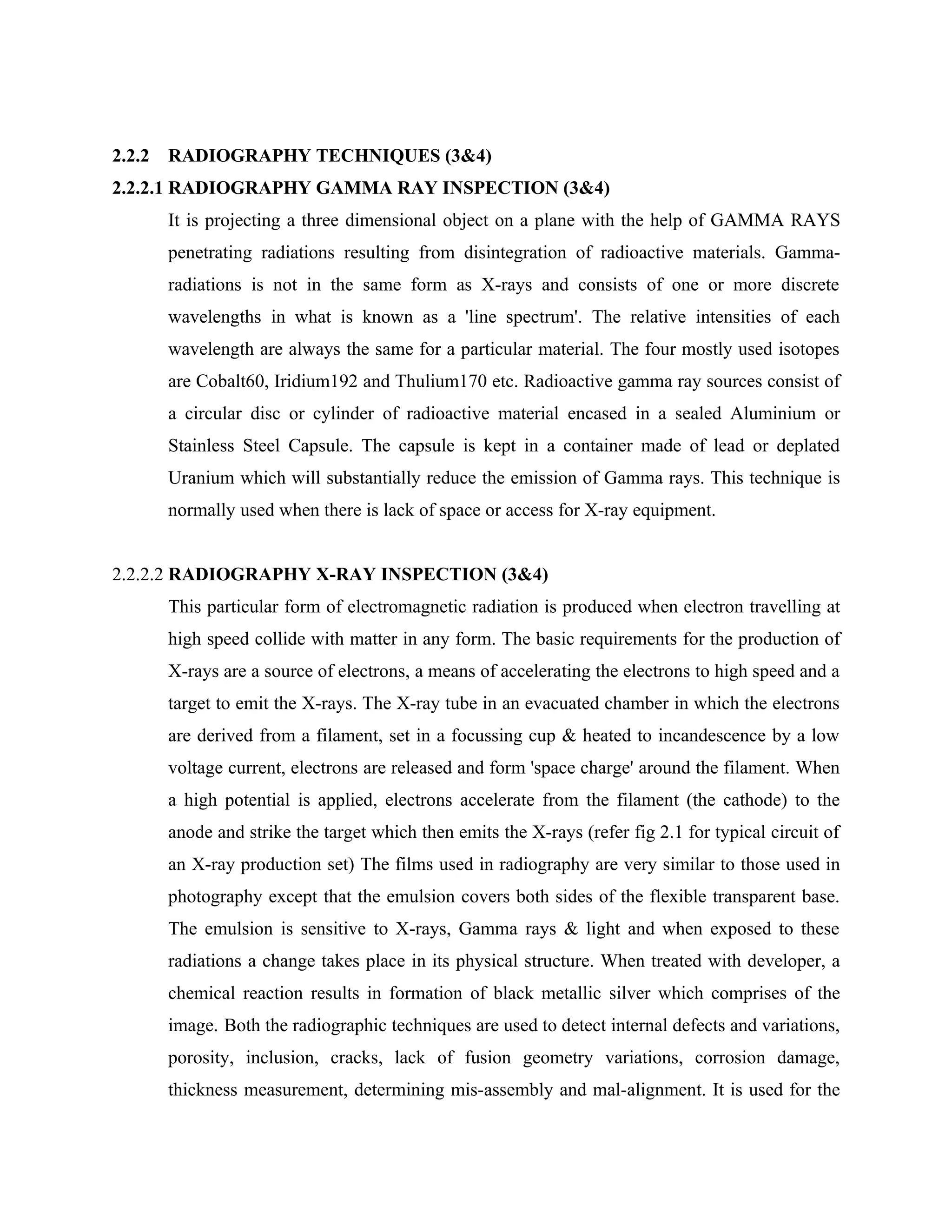 2.2.2   RADIOGRAPHY TECHNIQUES (3&4)
2.2.2.1 RADIOGRAPHY GAMMA RAY INSPECTION (3&4)
        It is projecting a three dimensional object on a plane with the help of GAMMA RAYS
        penetrating radiations resulting from disintegration of radioactive materials. Gamma-
        radiations is not in the same form as X-rays and consists of one or more discrete
        wavelengths in what is known as a 'line spectrum'. The relative intensities of each
        wavelength are always the same for a particular material. The four mostly used isotopes
        are Cobalt60, Iridium192 and Thulium170 etc. Radioactive gamma ray sources consist of
        a circular disc or cylinder of radioactive material encased in a sealed Aluminium or
        Stainless Steel Capsule. The capsule is kept in a container made of lead or deplated
        Uranium which will substantially reduce the emission of Gamma rays. This technique is
        normally used when there is lack of space or access for X-ray equipment.


2.2.2.2 RADIOGRAPHY X-RAY INSPECTION (3&4)
        This particular form of electromagnetic radiation is produced when electron travelling at
        high speed collide with matter in any form. The basic requirements for the production of
        X-rays are a source of electrons, a means of accelerating the electrons to high speed and a
        target to emit the X-rays. The X-ray tube in an evacuated chamber in which the electrons
        are derived from a filament, set in a focussing cup & heated to incandescence by a low
        voltage current, electrons are released and form 'space charge' around the filament. When
        a high potential is applied, electrons accelerate from the filament (the cathode) to the
        anode and strike the target which then emits the X-rays (refer fig 2.1 for typical circuit of
        an X-ray production set) The films used in radiography are very similar to those used in
        photography except that the emulsion covers both sides of the flexible transparent base.
        The emulsion is sensitive to X-rays, Gamma rays & light and when exposed to these
        radiations a change takes place in its physical structure. When treated with developer, a
        chemical reaction results in formation of black metallic silver which comprises of the
        image. Both the radiographic techniques are used to detect internal defects and variations,
        porosity, inclusion, cracks, lack of fusion geometry variations, corrosion damage,
        thickness measurement, determining mis-assembly and mal-alignment. It is used for the
 
