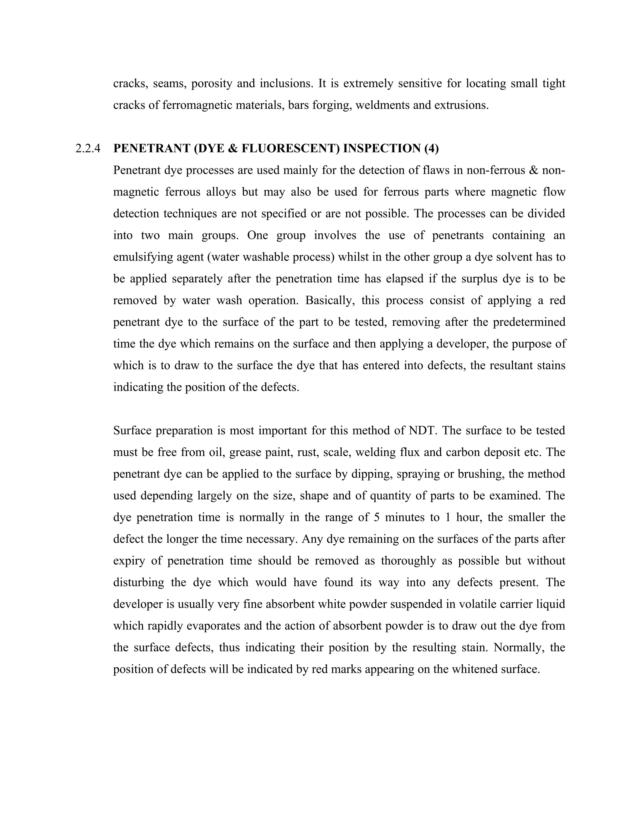 cracks, seams, porosity and inclusions. It is extremely sensitive for locating small tight
        cracks of ferromagnetic materials, bars forging, weldments and extrusions.


2.2.4   PENETRANT (DYE & FLUORESCENT) INSPECTION (4)
        Penetrant dye processes are used mainly for the detection of flaws in non-ferrous & non-
        magnetic ferrous alloys but may also be used for ferrous parts where magnetic flow
        detection techniques are not specified or are not possible. The processes can be divided
        into two main groups. One group involves the use of penetrants containing an
        emulsifying agent (water washable process) whilst in the other group a dye solvent has to
        be applied separately after the penetration time has elapsed if the surplus dye is to be
        removed by water wash operation. Basically, this process consist of applying a red
        penetrant dye to the surface of the part to be tested, removing after the predetermined
        time the dye which remains on the surface and then applying a developer, the purpose of
        which is to draw to the surface the dye that has entered into defects, the resultant stains
        indicating the position of the defects.


        Surface preparation is most important for this method of NDT. The surface to be tested
        must be free from oil, grease paint, rust, scale, welding flux and carbon deposit etc. The
        penetrant dye can be applied to the surface by dipping, spraying or brushing, the method
        used depending largely on the size, shape and of quantity of parts to be examined. The
        dye penetration time is normally in the range of 5 minutes to 1 hour, the smaller the
        defect the longer the time necessary. Any dye remaining on the surfaces of the parts after
        expiry of penetration time should be removed as thoroughly as possible but without
        disturbing the dye which would have found its way into any defects present. The
        developer is usually very fine absorbent white powder suspended in volatile carrier liquid
        which rapidly evaporates and the action of absorbent powder is to draw out the dye from
        the surface defects, thus indicating their position by the resulting stain. Normally, the
        position of defects will be indicated by red marks appearing on the whitened surface.
 