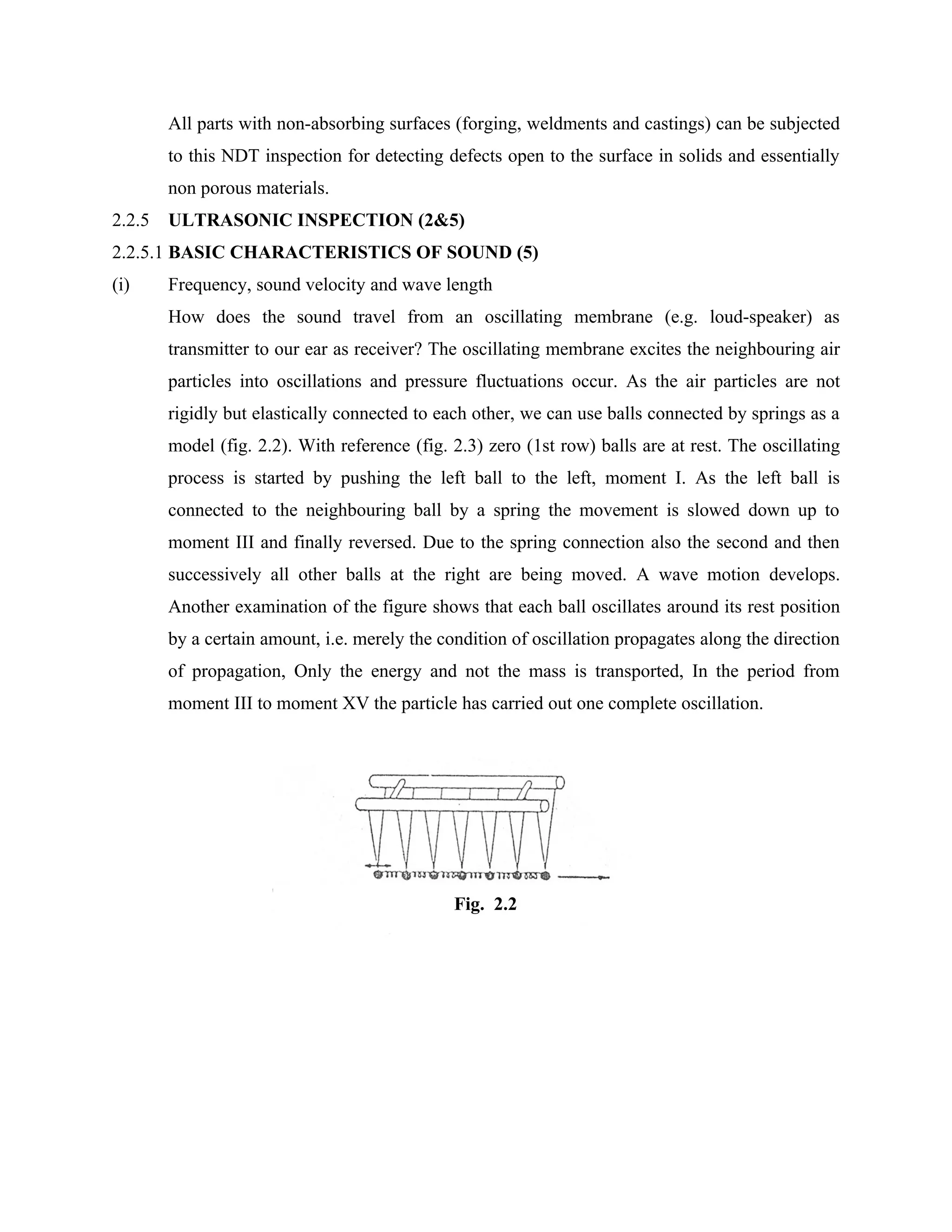 All parts with non-absorbing surfaces (forging, weldments and castings) can be subjected
        to this NDT inspection for detecting defects open to the surface in solids and essentially
        non porous materials.URRENT INSPECTION
2.2.5   ULTRASONIC INSPECTION (2&5)
2.2.5.1 BASIC CHARACTERISTICS OF SOUND (5)
(i)     Frequency, sound velocity and wave length
        How does the sound travel from an oscillating membrane (e.g. loud-speaker) as
        transmitter to our ear as receiver? The oscillating membrane excites the neighbouring air
        particles into oscillations and pressure fluctuations occur. As the air particles are not
        rigidly but elastically connected to each other, we can use balls connected by springs as a
        model (fig. 2.2). With reference (fig. 2.3) zero (1st row) balls are at rest. The oscillating
        process is started by pushing the left ball to the left, moment I. As the left ball is
        connected to the neighbouring ball by a spring the movement is slowed down up to
        moment III and finally reversed. Due to the spring connection also the second and then
        successively all other balls at the right are being moved. A wave motion develops.
        Another examination of the figure shows that each ball oscillates around its rest position
        by a certain amount, i.e. merely the condition of oscillation propagates along the direction
        of propagation, Only the energy and not the mass is transported, In the period from
        moment III to moment XV the particle has carried out one complete oscillation.




                                               Fig. 2.2
 