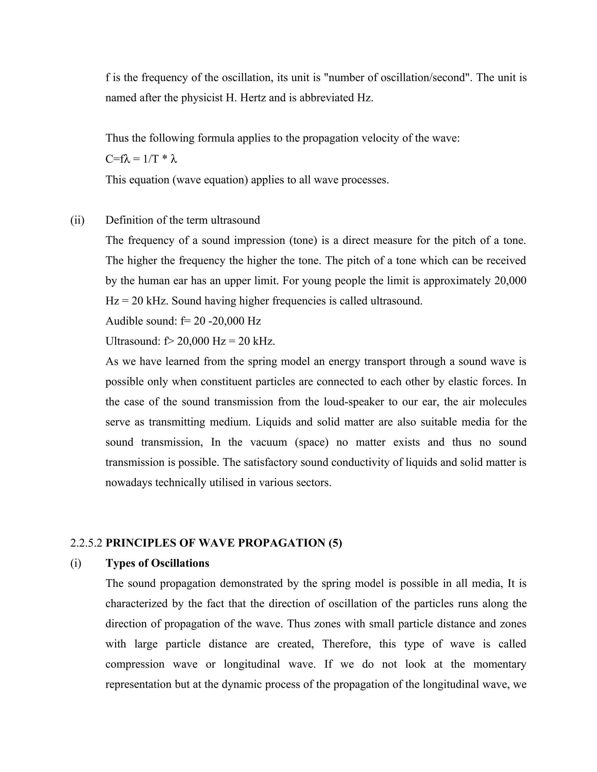 f is the frequency of the oscillation, its unit is "number of oscillation/second". The unit is
       named after the physicist H. Hertz and is abbreviated Hz.


       Thus the following formula applies to the propagation velocity of the wave:
       C=fλ = 1/T * λ
       This equation (wave equation) applies to all wave processes.


(ii)   Definition of the term ultrasound
       The frequency of a sound impression (tone) is a direct measure for the pitch of a tone.
       The higher the frequency the higher the tone. The pitch of a tone which can be received
       by the human ear has an upper limit. For young people the limit is approximately 20,000
       Hz = 20 kHz. Sound having higher frequencies is called ultrasound.
       Audible sound: f= 20 -20,000 Hz
       Ultrasound: f> 20,000 Hz = 20 kHz.
       As we have learned from the spring model an energy transport through a sound wave is
       possible only when constituent particles are connected to each other by elastic forces. In
       the case of the sound transmission from the loud-speaker to our ear, the air molecules
       serve as transmitting medium. Liquids and solid matter are also suitable media for the
       sound transmission, In the vacuum (space) no matter exists and thus no sound
       transmission is possible. The satisfactory sound conductivity of liquids and solid matter is
       nowadays technically utilised in various sectors.




2.2.5.2 PRINCIPLES OF WAVE PROPAGATION (5)
(i)    Types of Oscillations
       The sound propagation demonstrated by the spring model is possible in all media, It is
       characterized by the fact that the direction of oscillation of the particles runs along the
       direction of propagation of the wave. Thus zones with small particle distance and zones
       with large particle distance are created, Therefore, this type of wave is called
       compression wave or longitudinal wave. If we do not look at the momentary
       representation but at the dynamic process of the propagation of the longitudinal wave, we
 