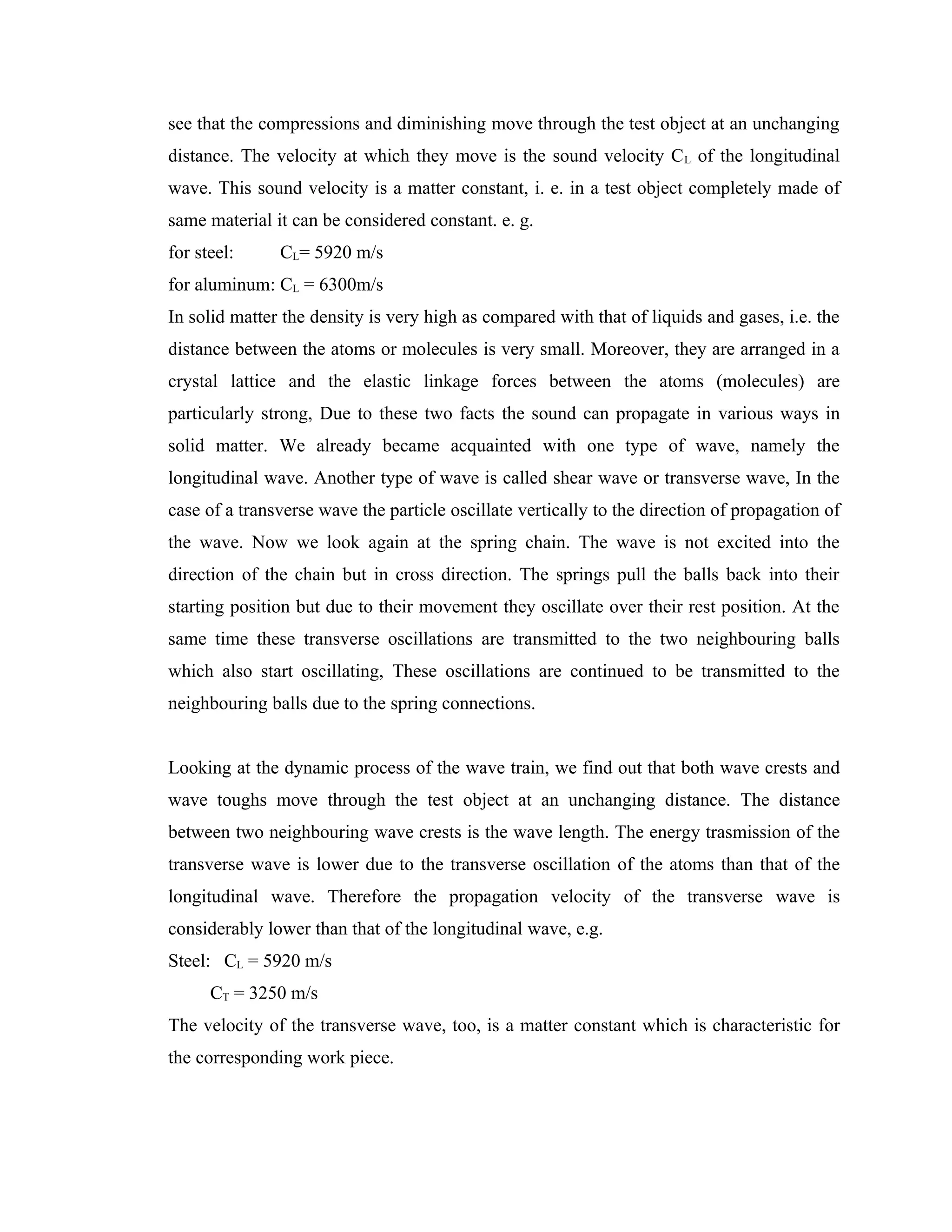 see that the compressions and diminishing move through the test object at an unchanging
distance. The velocity at which they move is the sound velocity C L of the longitudinal
wave. This sound velocity is a matter constant, i. e. in a test object completely made of
same material it can be considered constant. e. g.
for steel:     CL= 5920 m/s
for aluminum: CL = 6300m/s
In solid matter the density is very high as compared with that of liquids and gases, i.e. the
distance between the atoms or molecules is very small. Moreover, they are arranged in a
crystal lattice and the elastic linkage forces between the atoms (molecules) are
particularly strong, Due to these two facts the sound can propagate in various ways in
solid matter. We already became acquainted with one type of wave, namely the
longitudinal wave. Another type of wave is called shear wave or transverse wave, In the
case of a transverse wave the particle oscillate vertically to the direction of propagation of
the wave. Now we look again at the spring chain. The wave is not excited into the
direction of the chain but in cross direction. The springs pull the balls back into their
starting position but due to their movement they oscillate over their rest position. At the
same time these transverse oscillations are transmitted to the two neighbouring balls
which also start oscillating, These oscillations are continued to be transmitted to the
neighbouring balls due to the spring connections.


Looking at the dynamic process of the wave train, we find out that both wave crests and
wave toughs move through the test object at an unchanging distance. The distance
between two neighbouring wave crests is the wave length. The energy trasmission of the
transverse wave is lower due to the transverse oscillation of the atoms than that of the
longitudinal wave. Therefore the propagation velocity of the transverse wave is
considerably lower than that of the longitudinal wave, e.g.
Steel: CL = 5920 m/s
      CT = 3250 m/s
The velocity of the transverse wave, too, is a matter constant which is characteristic for
the corresponding work piece.
 