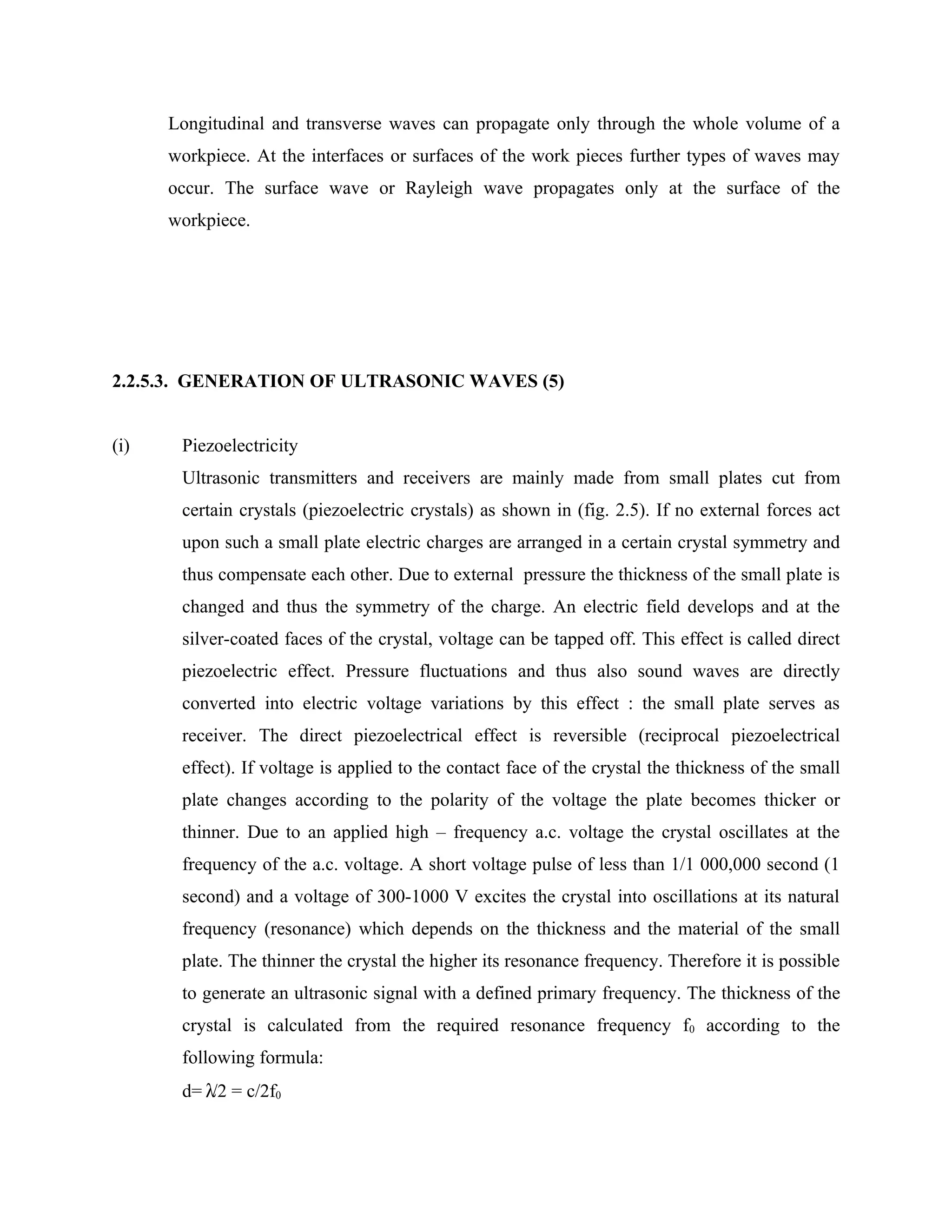 Longitudinal and transverse waves can propagate only through the whole volume of a
      workpiece. At the interfaces or surfaces of the work pieces further types of waves may
      occur. The surface wave or Rayleigh wave propagates only at the surface of the
      workpiece.




2.2.5.3. GENERATION OF ULTRASONIC WAVES (5)


(i)    Piezoelectricity
       Ultrasonic transmitters and receivers are mainly made from small plates cut from
       certain crystals (piezoelectric crystals) as shown in (fig. 2.5). If no external forces act
       upon such a small plate electric charges are arranged in a certain crystal symmetry and
       thus compensate each other. Due to external pressure the thickness of the small plate is
       changed and thus the symmetry of the charge. An electric field develops and at the
       silver-coated faces of the crystal, voltage can be tapped off. This effect is called direct
       piezoelectric effect. Pressure fluctuations and thus also sound waves are directly
       converted into electric voltage variations by this effect : the small plate serves as
       receiver. The direct piezoelectrical effect is reversible (reciprocal piezoelectrical
       effect). If voltage is applied to the contact face of the crystal the thickness of the small
       plate changes according to the polarity of the voltage the plate becomes thicker or
       thinner. Due to an applied high – frequency a.c. voltage the crystal oscillates at the
       frequency of the a.c. voltage. A short voltage pulse of less than 1/1 000,000 second (1
       second) and a voltage of 300-1000 V excites the crystal into oscillations at its natural
       frequency (resonance) which depends on the thickness and the material of the small
       plate. The thinner the crystal the higher its resonance frequency. Therefore it is possible
       to generate an ultrasonic signal with a defined primary frequency. The thickness of the
       crystal is calculated from the required resonance frequency f0 according to the
       following formula:
       d= λ/2 = c/2f0
 