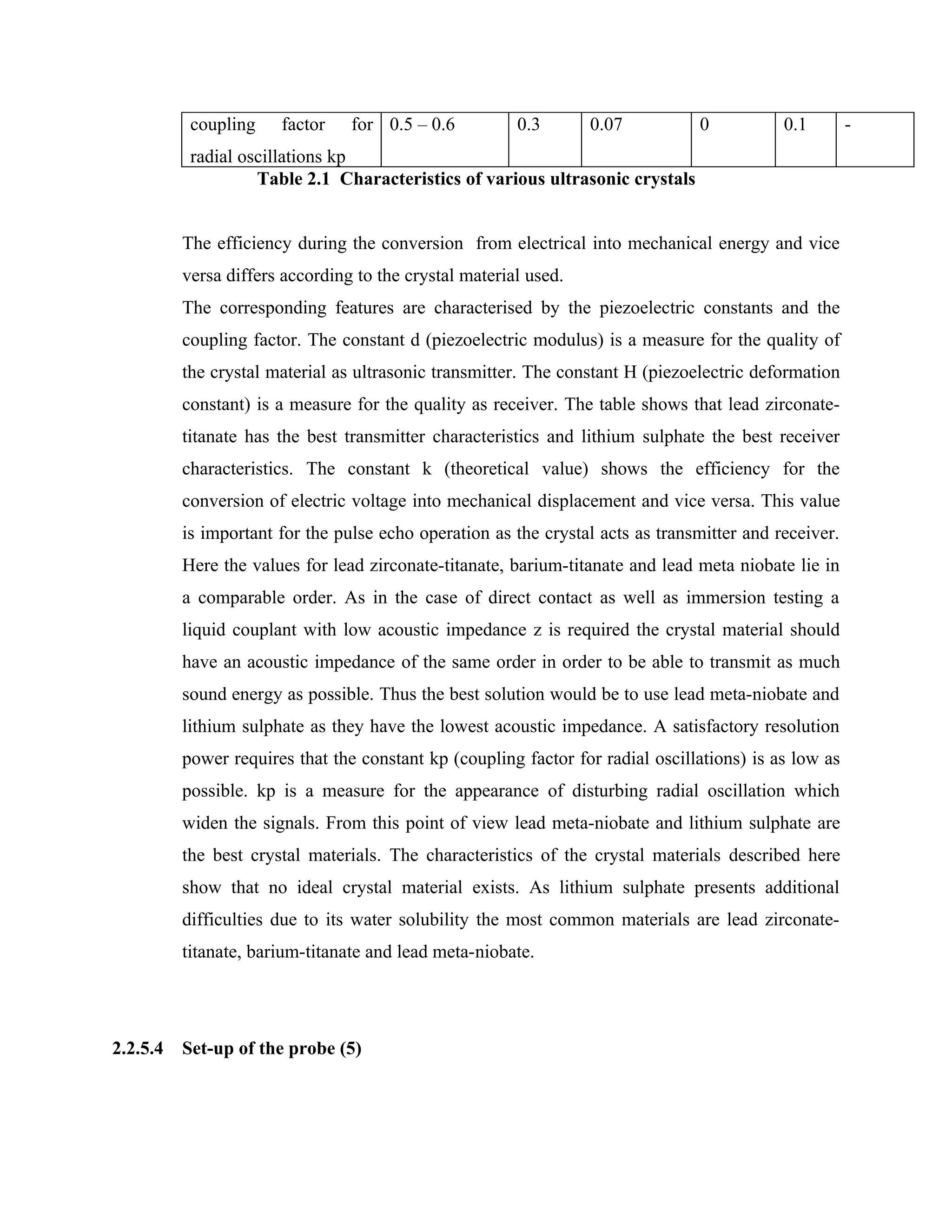 coupling    factor    for 0.5 – 0.6          0.3       0.07          0           0.1        -
           radial oscillations kp
                    Table 2.1 Characteristics of various ultrasonic crystals


          The efficiency during the conversion from electrical into mechanical energy and vice
          versa differs according to the crystal material used.
          The corresponding features are characterised by the piezoelectric constants and the
          coupling factor. The constant d (piezoelectric modulus) is a measure for the quality of
          the crystal material as ultrasonic transmitter. The constant H (piezoelectric deformation
          constant) is a measure for the quality as receiver. The table shows that lead zirconate-
          titanate has the best transmitter characteristics and lithium sulphate the best receiver
          characteristics. The constant k (theoretical value) shows the efficiency for the
          conversion of electric voltage into mechanical displacement and vice versa. This value
          is important for the pulse echo operation as the crystal acts as transmitter and receiver.
          Here the values for lead zirconate-titanate, barium-titanate and lead meta niobate lie in
          a comparable order. As in the case of direct contact as well as immersion testing a
          liquid couplant with low acoustic impedance z is required the crystal material should
          have an acoustic impedance of the same order in order to be able to transmit as much
          sound energy as possible. Thus the best solution would be to use lead meta-niobate and
          lithium sulphate as they have the lowest acoustic impedance. A satisfactory resolution
          power requires that the constant kp (coupling factor for radial oscillations) is as low as
          possible. kp is a measure for the appearance of disturbing radial oscillation which
          widen the signals. From this point of view lead meta-niobate and lithium sulphate are
          the best crystal materials. The characteristics of the crystal materials described here
          show that no ideal crystal material exists. As lithium sulphate presents additional
          difficulties due to its water solubility the most common materials are lead zirconate-
          titanate, barium-titanate and lead meta-niobate.




2.2.5.4   Set-up of the probe (5)
 