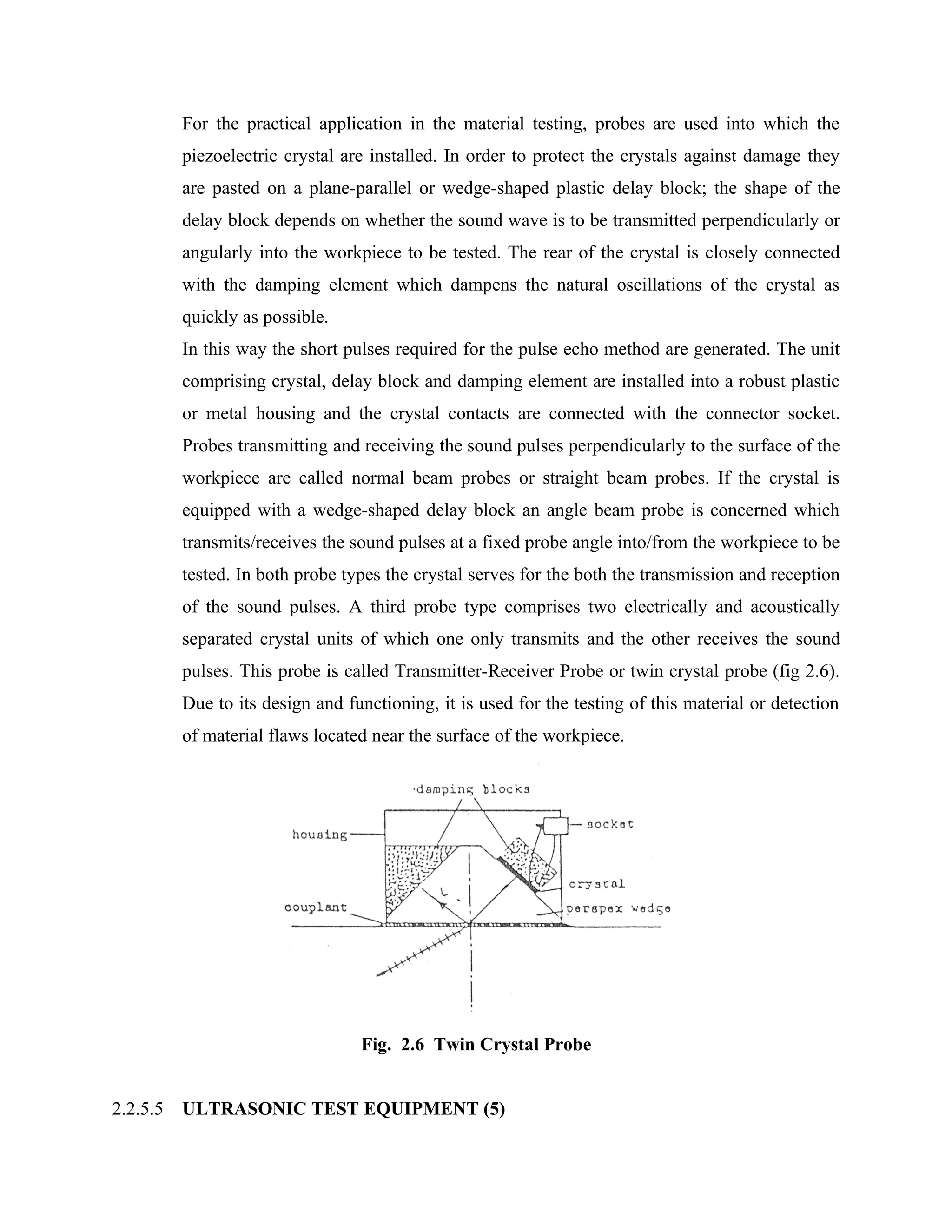 For the practical application in the material testing, probes are used into which the
          piezoelectric crystal are installed. In order to protect the crystals against damage they
          are pasted on a plane-parallel or wedge-shaped plastic delay block; the shape of the
          delay block depends on whether the sound wave is to be transmitted perpendicularly or
          angularly into the workpiece to be tested. The rear of the crystal is closely connected
          with the damping element which dampens the natural oscillations of the crystal as
          quickly as possible.
          In this way the short pulses required for the pulse echo method are generated. The unit
          comprising crystal, delay block and damping element are installed into a robust plastic
          or metal housing and the crystal contacts are connected with the connector socket.
          Probes transmitting and receiving the sound pulses perpendicularly to the surface of the
          workpiece are called normal beam probes or straight beam probes. If the crystal is
          equipped with a wedge-shaped delay block an angle beam probe is concerned which
          transmits/receives the sound pulses at a fixed probe angle into/from the workpiece to be
          tested. In both probe types the crystal serves for the both the transmission and reception
          of the sound pulses. A third probe type comprises two electrically and acoustically
          separated crystal units of which one only transmits and the other receives the sound
          pulses. This probe is called Transmitter-Receiver Probe or twin crystal probe (fig 2.6).
          Due to its design and functioning, it is used for the testing of this material or detection
          of material flaws located near the surface of the workpiece.




                                  Fig. 2.6 Twin Crystal Probe


2.2.5.5   ULTRASONIC TEST EQUIPMENT (5)
 