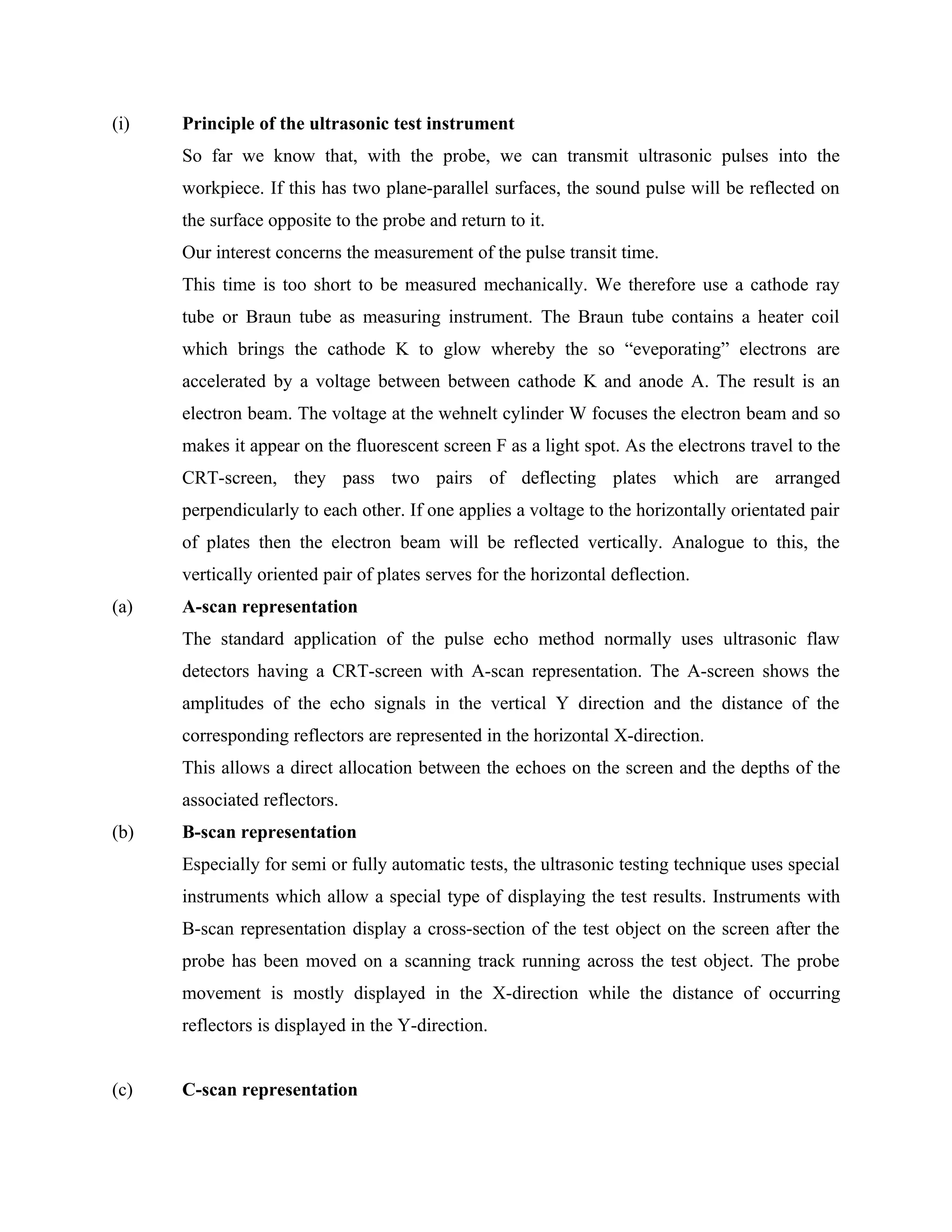 (i)   Principle of the ultrasonic test instrument
      So far we know that, with the probe, we can transmit ultrasonic pulses into the
      workpiece. If this has two plane-parallel surfaces, the sound pulse will be reflected on
      the surface opposite to the probe and return to it.
      Our interest concerns the measurement of the pulse transit time.
      This time is too short to be measured mechanically. We therefore use a cathode ray
      tube or Braun tube as measuring instrument. The Braun tube contains a heater coil
      which brings the cathode K to glow whereby the so “eveporating” electrons are
      accelerated by a voltage between between cathode K and anode A. The result is an
      electron beam. The voltage at the wehnelt cylinder W focuses the electron beam and so
      makes it appear on the fluorescent screen F as a light spot. As the electrons travel to the
      CRT-screen, they pass two pairs of deflecting plates which are arranged
      perpendicularly to each other. If one applies a voltage to the horizontally orientated pair
      of plates then the electron beam will be reflected vertically. Analogue to this, the
      vertically oriented pair of plates serves for the horizontal deflection.
(a)   A-scan representation
      The standard application of the pulse echo method normally uses ultrasonic flaw
      detectors having a CRT-screen with A-scan representation. The A-screen shows the
      amplitudes of the echo signals in the vertical Y direction and the distance of the
      corresponding reflectors are represented in the horizontal X-direction.
      This allows a direct allocation between the echoes on the screen and the depths of the
      associated reflectors.
(b)   B-scan representation
      Especially for semi or fully automatic tests, the ultrasonic testing technique uses special
      instruments which allow a special type of displaying the test results. Instruments with
      B-scan representation display a cross-section of the test object on the screen after the
      probe has been moved on a scanning track running across the test object. The probe
      movement is mostly displayed in the X-direction while the distance of occurring
      reflectors is displayed in the Y-direction.


(c)   C-scan representation
 