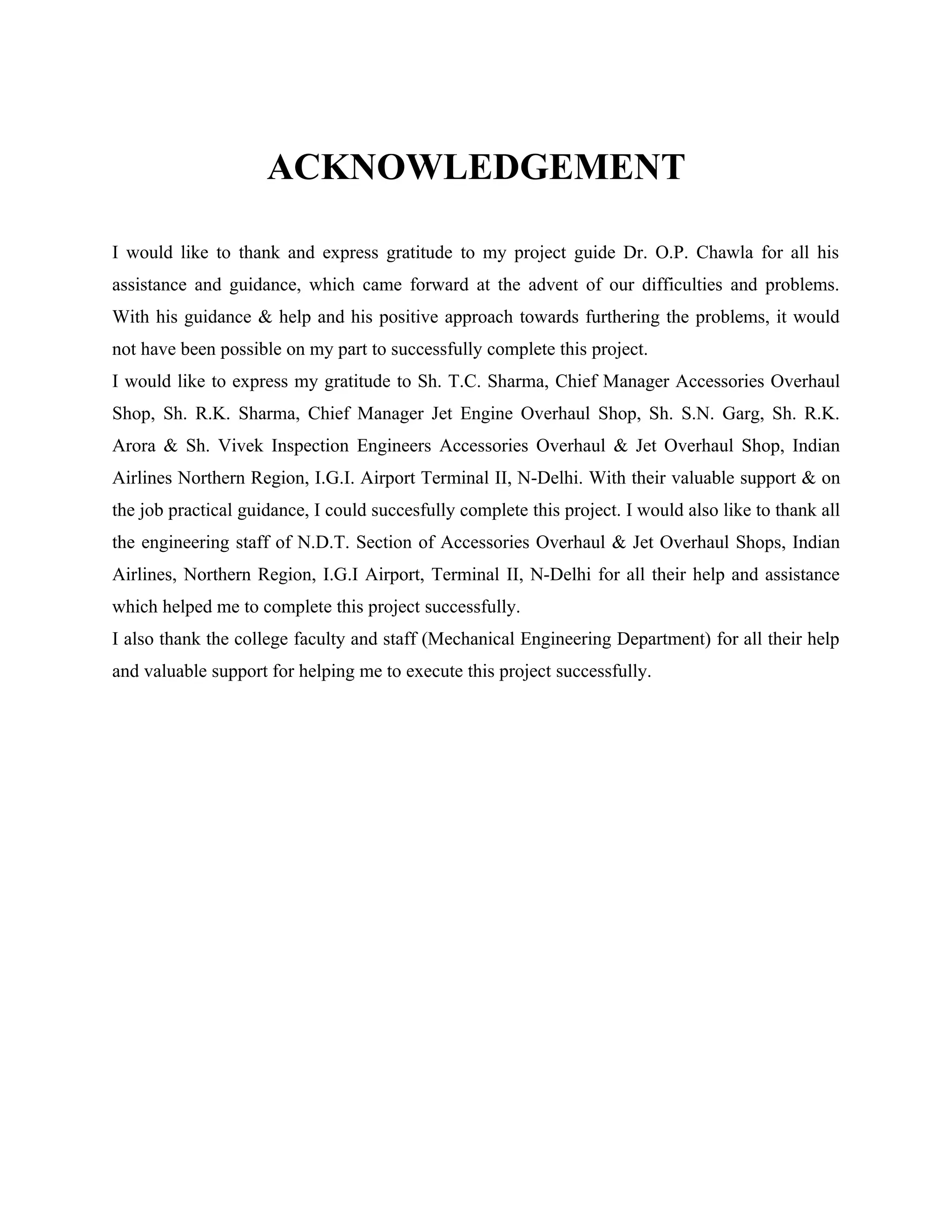ACKNOWLEDGEMENT

I would like to thank and express gratitude to my project guide Dr. O.P. Chawla for all his
assistance and guidance, which came forward at the advent of our difficulties and problems.
With his guidance & help and his positive approach towards furthering the problems, it would
not have been possible on my part to successfully complete this project.
I would like to express my gratitude to Sh. T.C. Sharma, Chief Manager Accessories Overhaul
Shop, Sh. R.K. Sharma, Chief Manager Jet Engine Overhaul Shop, Sh. S.N. Garg, Sh. R.K.
Arora & Sh. Vivek Inspection Engineers Accessories Overhaul & Jet Overhaul Shop, Indian
Airlines Northern Region, I.G.I. Airport Terminal II, N-Delhi. With their valuable support & on
the job practical guidance, I could succesfully complete this project. I would also like to thank all
the engineering staff of N.D.T. Section of Accessories Overhaul & Jet Overhaul Shops, Indian
Airlines, Northern Region, I.G.I Airport, Terminal II, N-Delhi for all their help and assistance
which helped me to complete this project successfully.
I also thank the college faculty and staff (Mechanical Engineering Department) for all their help
and valuable support for helping me to execute this project successfully.
 