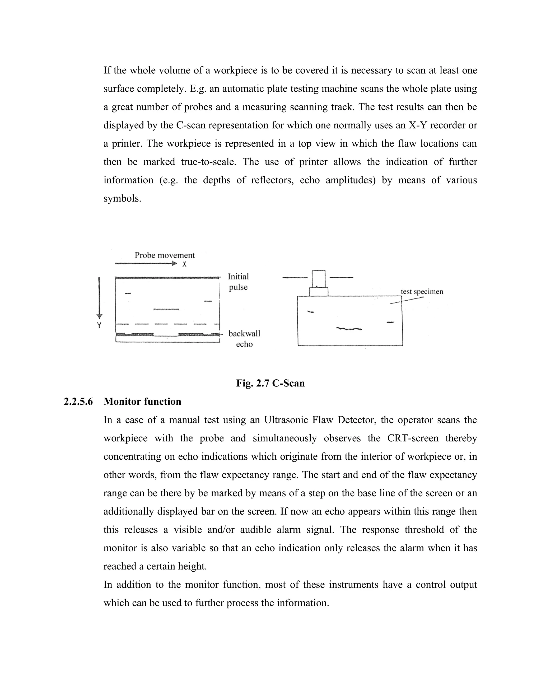 If the whole volume of a workpiece is to be covered it is necessary to scan at least one
          surface completely. E.g. an automatic plate testing machine scans the whole plate using
          a great number of probes and a measuring scanning track. The test results can then be
          displayed by the C-scan representation for which one normally uses an X-Y recorder or
          a printer. The workpiece is represented in a top view in which the flaw locations can
          then be marked true-to-scale. The use of printer allows the indication of further
          information (e.g. the depths of reflectors, echo amplitudes) by means of various
          symbols.




                                         Fig. 2.7 C-Scan
2.2.5.6   Monitor function
          In a case of a manual test using an Ultrasonic Flaw Detector, the operator scans the
          workpiece with the probe and simultaneously observes the CRT-screen thereby
          concentrating on echo indications which originate from the interior of workpiece or, in
          other words, from the flaw expectancy range. The start and end of the flaw expectancy
          range can be there by be marked by means of a step on the base line of the screen or an
          additionally displayed bar on the screen. If now an echo appears within this range then
          this releases a visible and/or audible alarm signal. The response threshold of the
          monitor is also variable so that an echo indication only releases the alarm when it has
          reached a certain height.
          In addition to the monitor function, most of these instruments have a control output
          which can be used to further process the information.
 