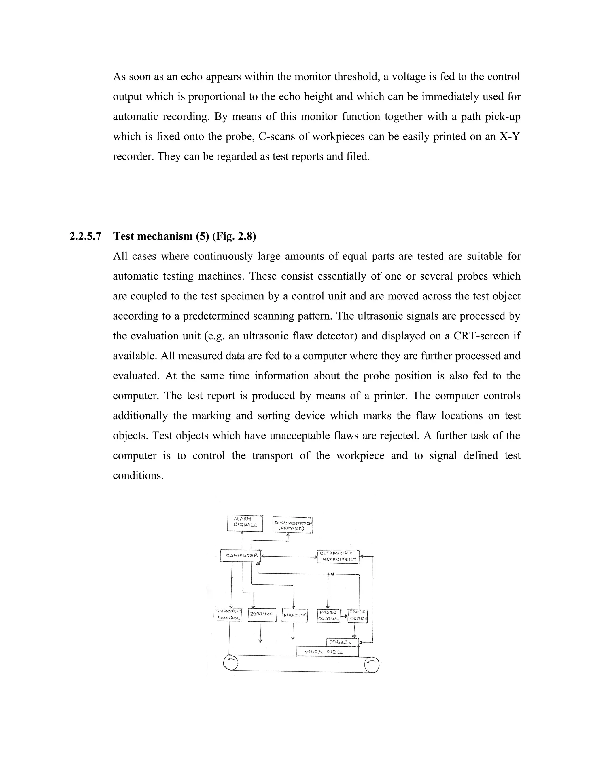 As soon as an echo appears within the monitor threshold, a voltage is fed to the control
          output which is proportional to the echo height and which can be immediately used for
          automatic recording. By means of this monitor function together with a path pick-up
          which is fixed onto the probe, C-scans of workpieces can be easily printed on an X-Y
          recorder. They can be regarded as test reports and filed.




2.2.5.7   Test mechanism (5) (Fig. 2.8)
          All cases where continuously large amounts of equal parts are tested are suitable for
          automatic testing machines. These consist essentially of one or several probes which
          are coupled to the test specimen by a control unit and are moved across the test object
          according to a predetermined scanning pattern. The ultrasonic signals are processed by
          the evaluation unit (e.g. an ultrasonic flaw detector) and displayed on a CRT-screen if
          available. All measured data are fed to a computer where they are further processed and
          evaluated. At the same time information about the probe position is also fed to the
          computer. The test report is produced by means of a printer. The computer controls
          additionally the marking and sorting device which marks the flaw locations on test
          objects. Test objects which have unacceptable flaws are rejected. A further task of the
          computer is to control the transport of the workpiece and to signal defined test
          conditions.
 