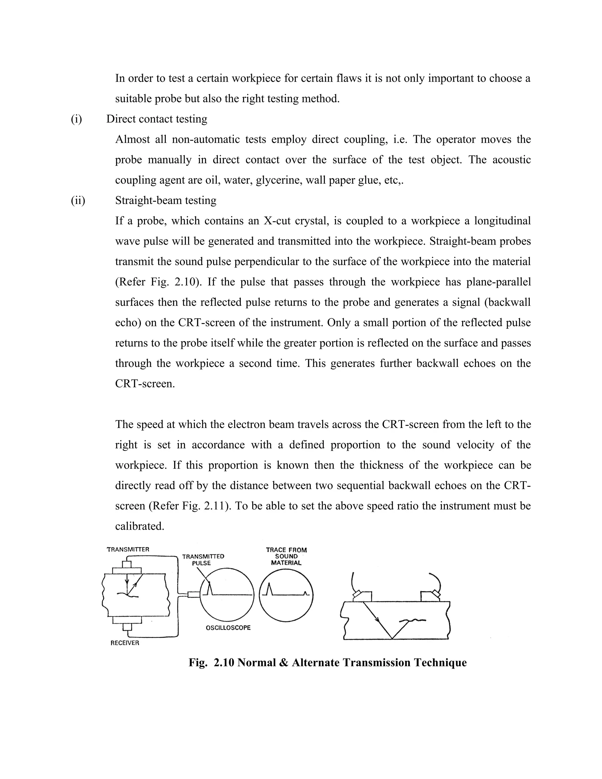 In order to test a certain workpiece for certain flaws it is not only important to choose a
        suitable probe but also the right testing method.
(i)    Direct contact testing
        Almost all non-automatic tests employ direct coupling, i.e. The operator moves the
        probe manually in direct contact over the surface of the test object. The acoustic
        coupling agent are oil, water, glycerine, wall paper glue, etc,.
(ii)    Straight-beam testing
        If a probe, which contains an X-cut crystal, is coupled to a workpiece a longitudinal
        wave pulse will be generated and transmitted into the workpiece. Straight-beam probes
        transmit the sound pulse perpendicular to the surface of the workpiece into the material
        (Refer Fig. 2.10). If the pulse that passes through the workpiece has plane-parallel
        surfaces then the reflected pulse returns to the probe and generates a signal (backwall
        echo) on the CRT-screen of the instrument. Only a small portion of the reflected pulse
        returns to the probe itself while the greater portion is reflected on the surface and passes
        through the workpiece a second time. This generates further backwall echoes on the
        CRT-screen.


        The speed at which the electron beam travels across the CRT-screen from the left to the
        right is set in accordance with a defined proportion to the sound velocity of the
        workpiece. If this proportion is known then the thickness of the workpiece can be
        directly read off by the distance between two sequential backwall echoes on the CRT-
        screen (Refer Fig. 2.11). To be able to set the above speed ratio the instrument must be
        calibrated.




                        Fig. 2.10 Normal & Alternate Transmission Technique
 