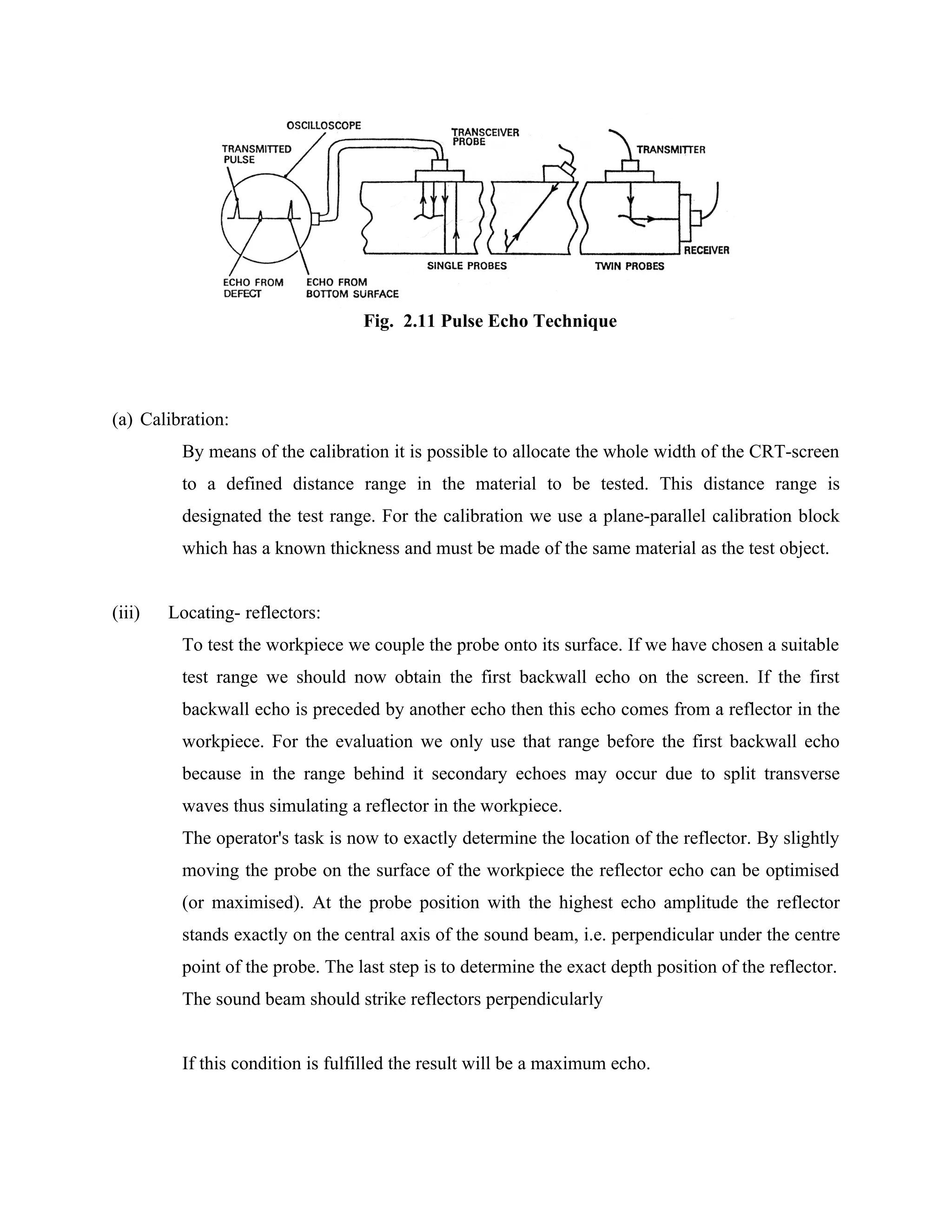 Fig. 2.11 Pulse Echo Technique




(a) Calibration:
         By means of the calibration it is possible to allocate the whole width of the CRT-screen
         to a defined distance range in the material to be tested. This distance range is
         designated the test range. For the calibration we use a plane-parallel calibration block
         which has a known thickness and must be made of the same material as the test object.


(iii)   Locating- reflectors:
         To test the workpiece we couple the probe onto its surface. If we have chosen a suitable
         test range we should now obtain the first backwall echo on the screen. If the first
         backwall echo is preceded by another echo then this echo comes from a reflector in the
         workpiece. For the evaluation we only use that range before the first backwall echo
         because in the range behind it secondary echoes may occur due to split transverse
         waves thus simulating a reflector in the workpiece.
         The operator's task is now to exactly determine the location of the reflector. By slightly
         moving the probe on the surface of the workpiece the reflector echo can be optimised
         (or maximised). At the probe position with the highest echo amplitude the reflector
         stands exactly on the central axis of the sound beam, i.e. perpendicular under the centre
         point of the probe. The last step is to determine the exact depth position of the reflector.
         The sound beam should strike reflectors perpendicularly


         If this condition is fulfilled the result will be a maximum echo.
 