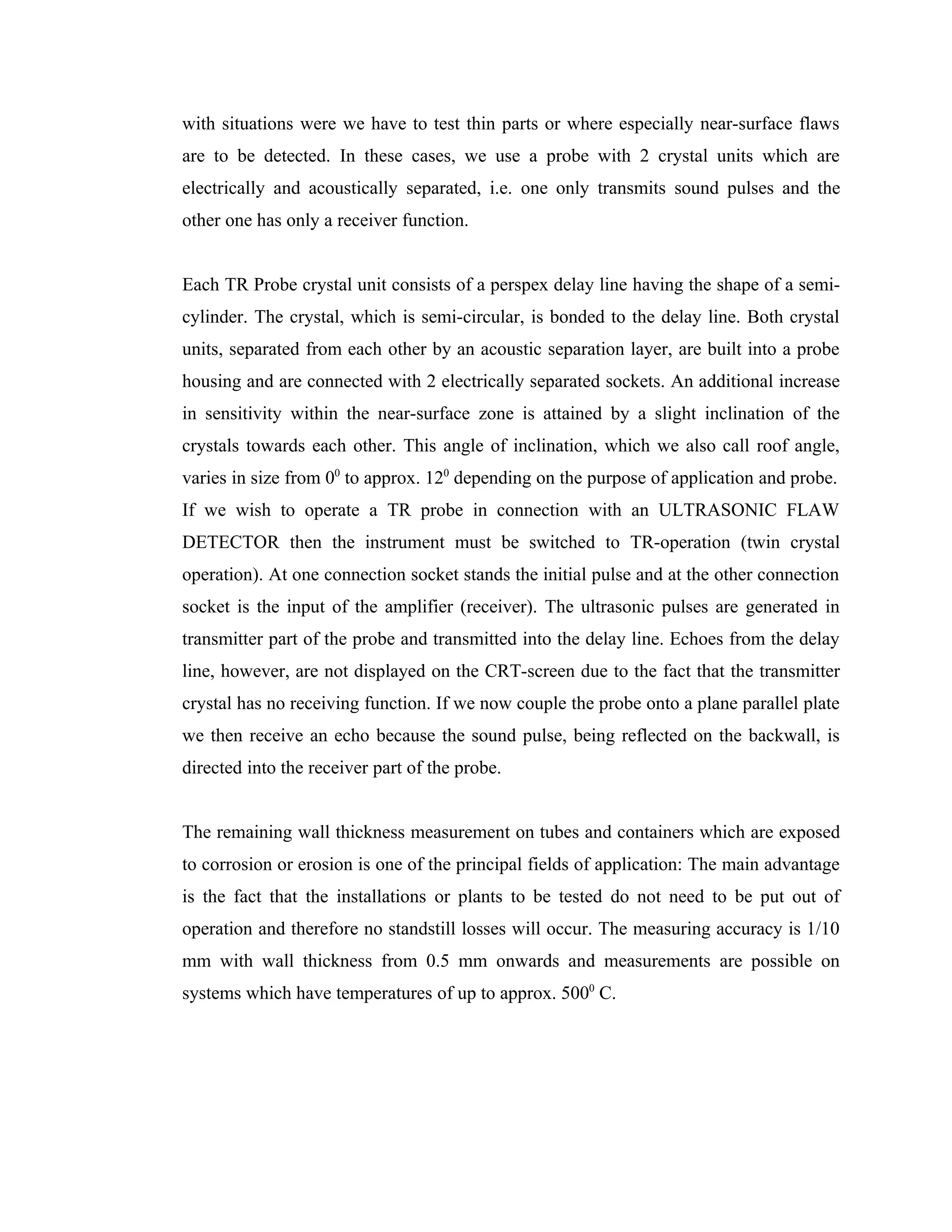 with situations were we have to test thin parts or where especially near-surface flaws
are to be detected. In these cases, we use a probe with 2 crystal units which are
electrically and acoustically separated, i.e. one only transmits sound pulses and the
other one has only a receiver function.


Each TR Probe crystal unit consists of a perspex delay line having the shape of a semi-
cylinder. The crystal, which is semi-circular, is bonded to the delay line. Both crystal
units, separated from each other by an acoustic separation layer, are built into a probe
housing and are connected with 2 electrically separated sockets. An additional increase
in sensitivity within the near-surface zone is attained by a slight inclination of the
crystals towards each other. This angle of inclination, which we also call roof angle,
varies in size from 00 to approx. 120 depending on the purpose of application and probe.
If we wish to operate a TR probe in connection with an ULTRASONIC FLAW
DETECTOR then the instrument must be switched to TR-operation (twin crystal
operation). At one connection socket stands the initial pulse and at the other connection
socket is the input of the amplifier (receiver). The ultrasonic pulses are generated in
transmitter part of the probe and transmitted into the delay line. Echoes from the delay
line, however, are not displayed on the CRT-screen due to the fact that the transmitter
crystal has no receiving function. If we now couple the probe onto a plane parallel plate
we then receive an echo because the sound pulse, being reflected on the backwall, is
directed into the receiver part of the probe.


The remaining wall thickness measurement on tubes and containers which are exposed
to corrosion or erosion is one of the principal fields of application: The main advantage
is the fact that the installations or plants to be tested do not need to be put out of
operation and therefore no standstill losses will occur. The measuring accuracy is 1/10
mm with wall thickness from 0.5 mm onwards and measurements are possible on
systems which have temperatures of up to approx. 5000 C.
 