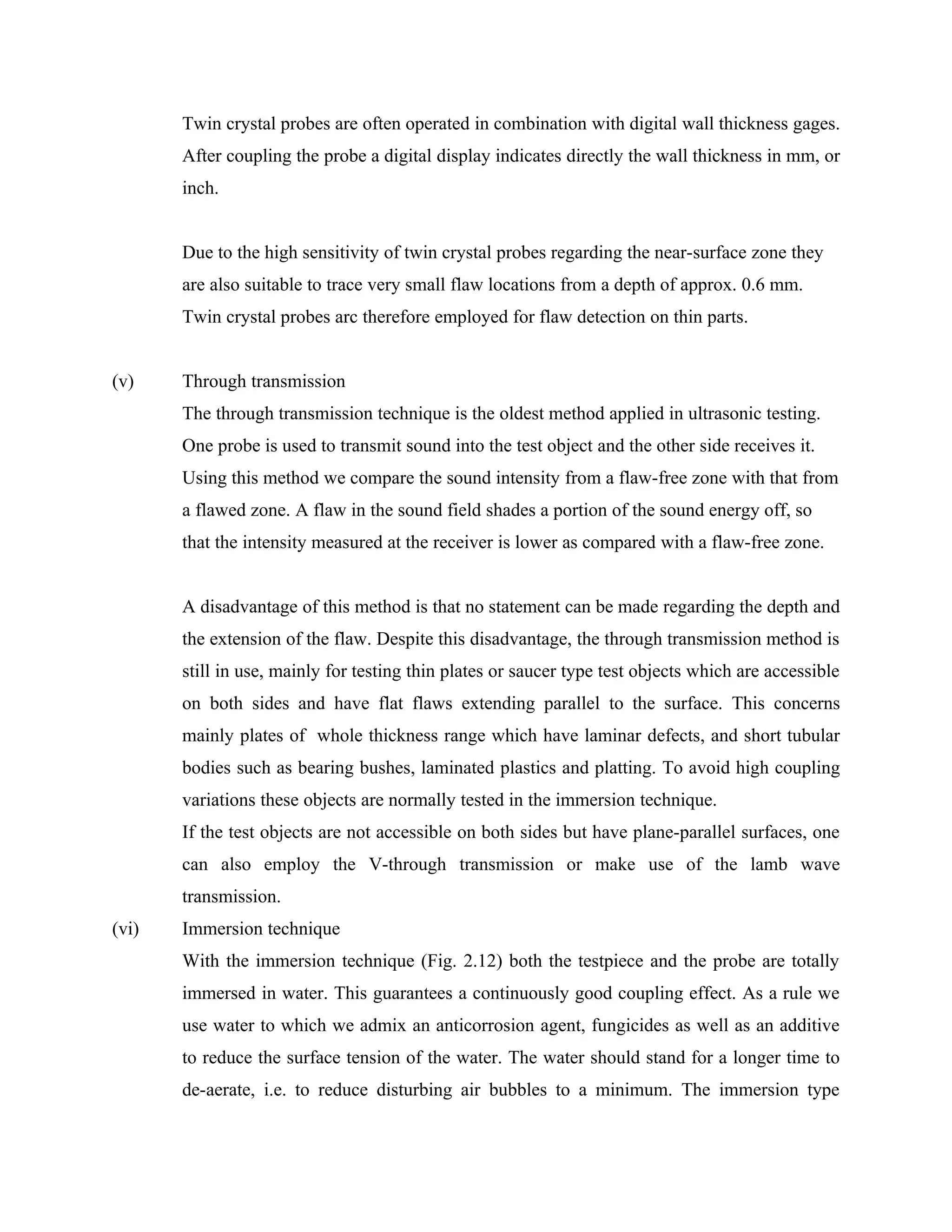 Twin crystal probes are often operated in combination with digital wall thickness gages.
       After coupling the probe a digital display indicates directly the wall thickness in mm, or
       inch.


       Due to the high sensitivity of twin crystal probes regarding the near-surface zone they
       are also suitable to trace very small flaw locations from a depth of approx. 0.6 mm.
       Twin crystal probes arc therefore employed for flaw detection on thin parts.


(v)    Through transmission
       The through transmission technique is the oldest method applied in ultrasonic testing.
       One probe is used to transmit sound into the test object and the other side receives it.
       Using this method we compare the sound intensity from a flaw-free zone with that from
       a flawed zone. A flaw in the sound field shades a portion of the sound energy off, so
       that the intensity measured at the receiver is lower as compared with a flaw-free zone.


       A disadvantage of this method is that no statement can be made regarding the depth and
       the extension of the flaw. Despite this disadvantage, the through transmission method is
       still in use, mainly for testing thin plates or saucer type test objects which are accessible
       on both sides and have flat flaws extending parallel to the surface. This concerns
       mainly plates of whole thickness range which have laminar defects, and short tubular
       bodies such as bearing bushes, laminated plastics and platting. To avoid high coupling
       variations these objects are normally tested in the immersion technique.
       If the test objects are not accessible on both sides but have plane-parallel surfaces, one
       can also employ the V-through transmission or make use of the lamb wave
       transmission.
(vi)   Immersion technique
       With the immersion technique (Fig. 2.12) both the testpiece and the probe are totally
       immersed in water. This guarantees a continuously good coupling effect. As a rule we
       use water to which we admix an anticorrosion agent, fungicides as well as an additive
       to reduce the surface tension of the water. The water should stand for a longer time to
       de-aerate, i.e. to reduce disturbing air bubbles to a minimum. The immersion type
 