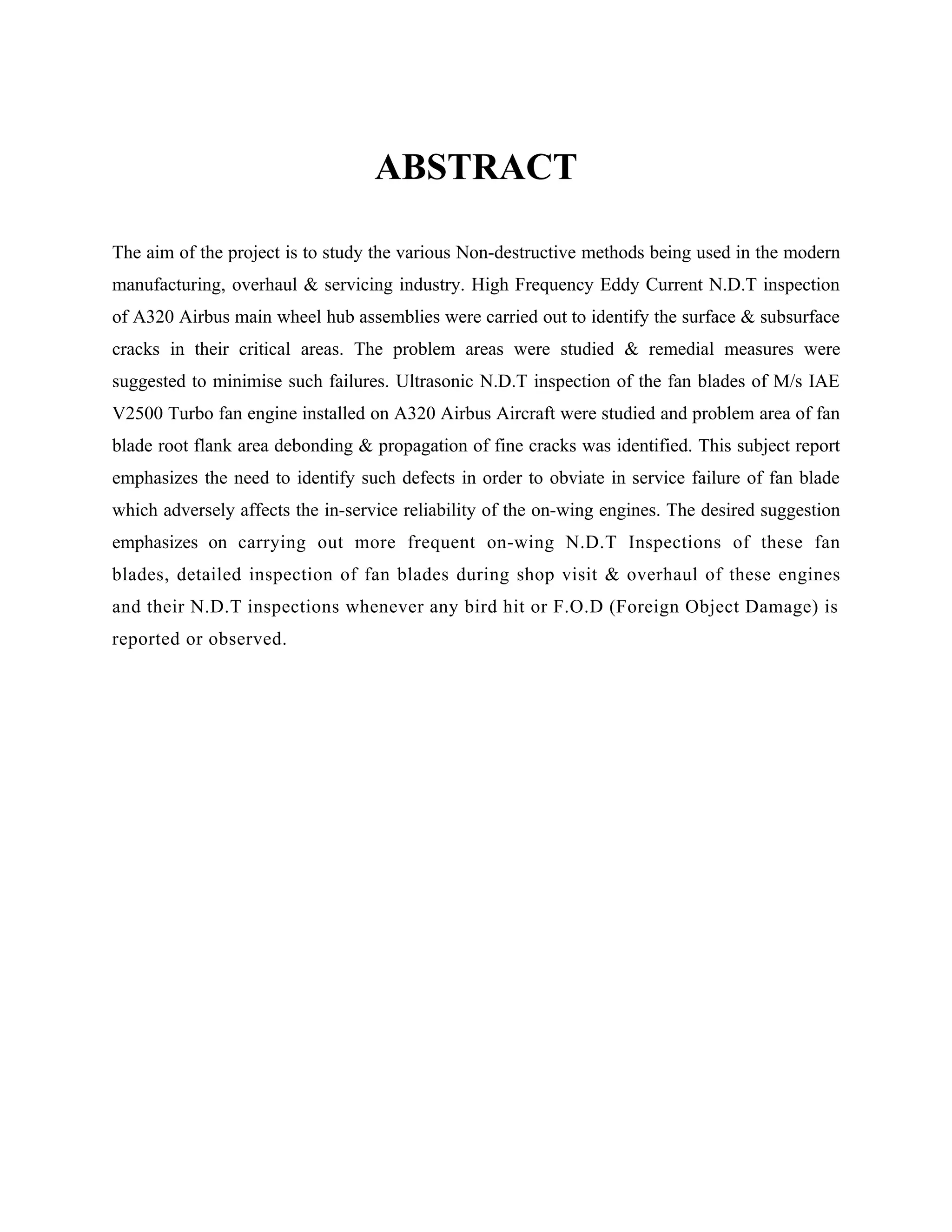 ABSTRACT

The aim of the project is to study the various Non-destructive methods being used in the modern
manufacturing, overhaul & servicing industry. High Frequency Eddy Current N.D.T inspection
of A320 Airbus main wheel hub assemblies were carried out to identify the surface & subsurface
cracks in their critical areas. The problem areas were studied & remedial measures were
suggested to minimise such failures. Ultrasonic N.D.T inspection of the fan blades of M/s IAE
V2500 Turbo fan engine installed on A320 Airbus Aircraft were studied and problem area of fan
blade root flank area debonding & propagation of fine cracks was identified. This subject report
emphasizes the need to identify such defects in order to obviate in service failure of fan blade
which adversely affects the in-service reliability of the on-wing engines. The desired suggestion
emphasizes on carrying out more frequent on-wing N.D.T Inspections of these fan
blades, detailed inspection of fan blades during shop visit & overhaul of these engines
and their N.D.T inspections whenever any bird hit or F.O.D (Foreign Object Damage) is
reported or observed.
 