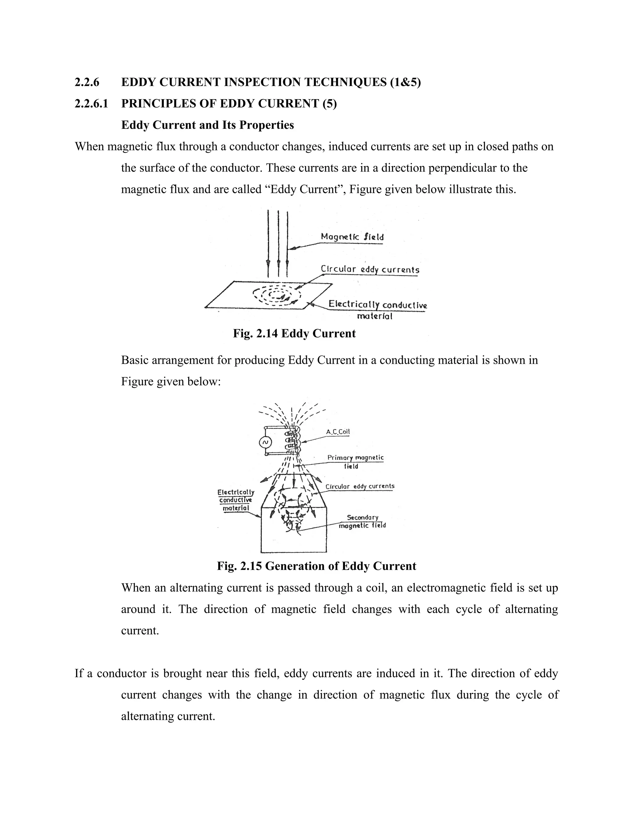 2.2.6     EDDY CURRENT INSPECTION TECHNIQUES (1&5)
2.2.6.1   PRINCIPLES OF EDDY CURRENT (5)
          Eddy Current and Its Properties
When magnetic flux through a conductor changes, induced currents are set up in closed paths on
          the surface of the conductor. These currents are in a direction perpendicular to the
          magnetic flux and are called “Eddy Current”, Figure given below illustrate this.




                                   Fig. 2.14 Eddy Current

          Basic arrangement for producing Eddy Current in a conducting material is shown in
          Figure given below:




                                 Fig. 2.15 Generation of Eddy Current
          When an alternating current is passed through a coil, an electromagnetic field is set up
          around it. The direction of magnetic field changes with each cycle of alternating
          current.


If a conductor is brought near this field, eddy currents are induced in it. The direction of eddy
          current changes with the change in direction of magnetic flux during the cycle of
          alternating current.
 