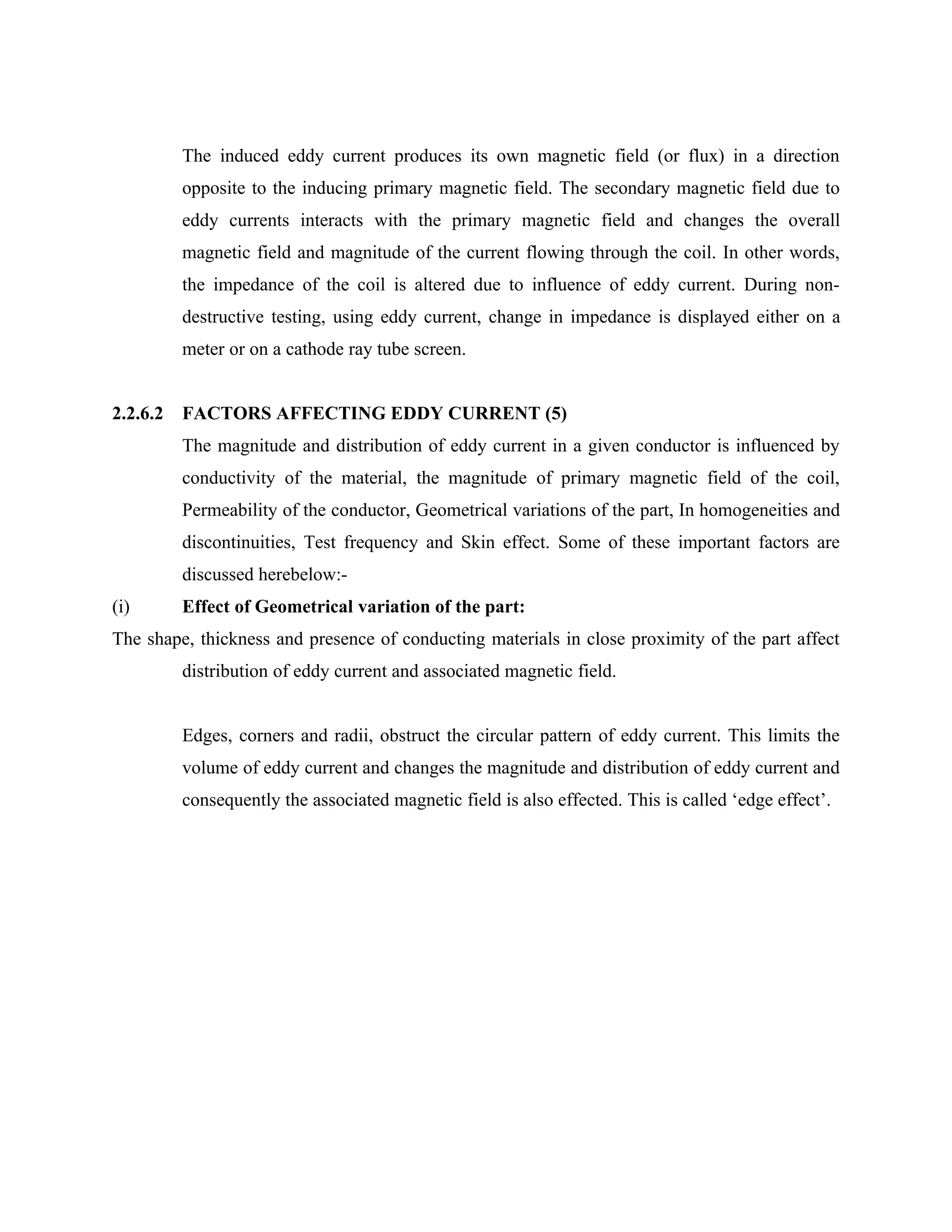 The induced eddy current produces its own magnetic field (or flux) in a direction
          opposite to the inducing primary magnetic field. The secondary magnetic field due to
          eddy currents interacts with the primary magnetic field and changes the overall
          magnetic field and magnitude of the current flowing through the coil. In other words,
          the impedance of the coil is altered due to influence of eddy current. During non-
          destructive testing, using eddy current, change in impedance is displayed either on a
          meter or on a cathode ray tube screen.


2.2.6.2   FACTORS AFFECTING EDDY CURRENT (5)
          The magnitude and distribution of eddy current in a given conductor is influenced by
          conductivity of the material, the magnitude of primary magnetic field of the coil,
          Permeability of the conductor, Geometrical variations of the part, In homogeneities and
          discontinuities, Test frequency and Skin effect. Some of these important factors are
          discussed herebelow:-
(i)       Effect of Geometrical variation of the part:
The shape, thickness and presence of conducting materials in close proximity of the part affect
          distribution of eddy current and associated magnetic field.


          Edges, corners and radii, obstruct the circular pattern of eddy current. This limits the
          volume of eddy current and changes the magnitude and distribution of eddy current and
          consequently the associated magnetic field is also effected. This is called ‘edge effect’.
 