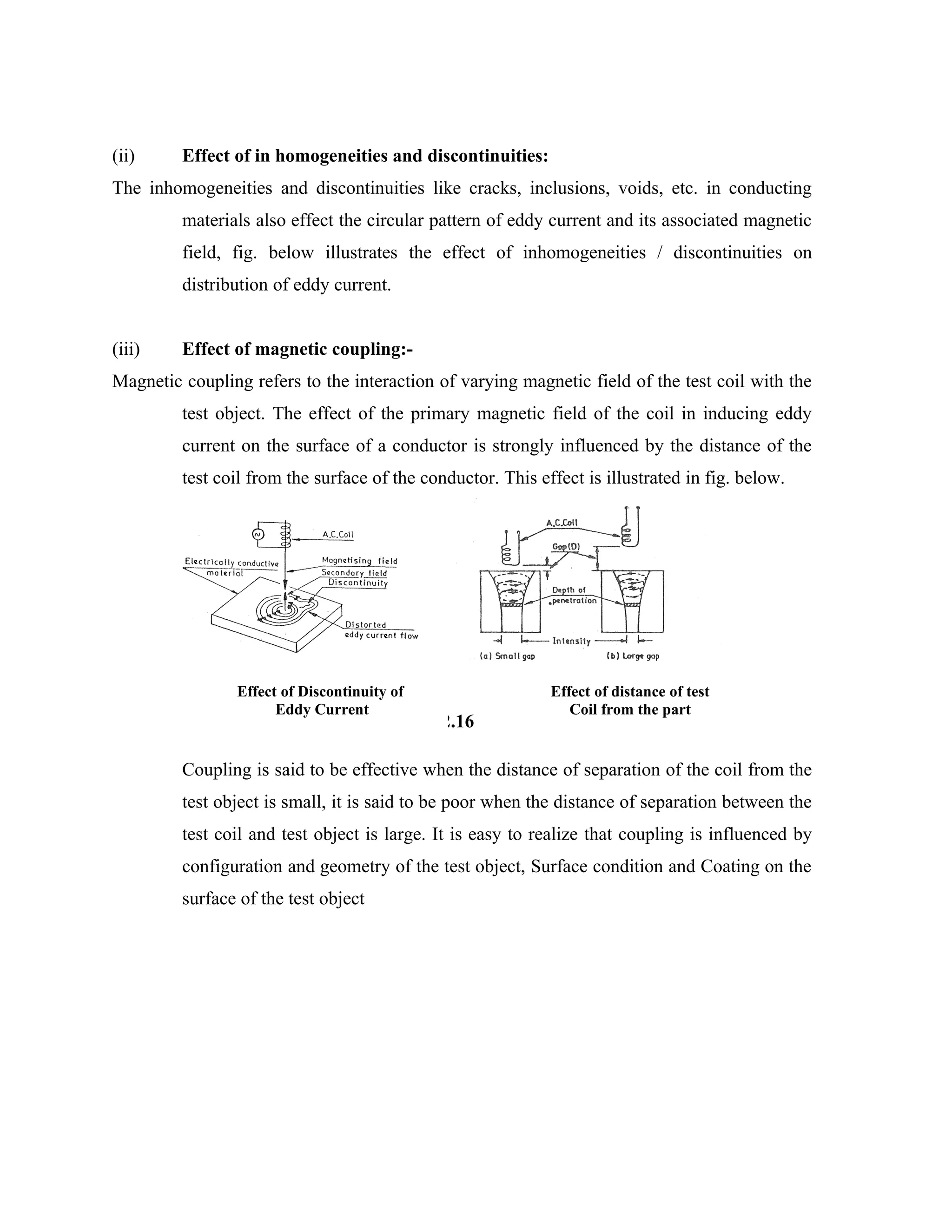 (ii)     Effect of in homogeneities and discontinuities:
The inhomogeneities and discontinuities like cracks, inclusions, voids, etc. in conducting
         materials also effect the circular pattern of eddy current and its associated magnetic
         field, fig. below illustrates the effect of inhomogeneities / discontinuities on
         distribution of eddy current.


(iii)    Effect of magnetic coupling:-
Magnetic coupling refers to the interaction of varying magnetic field of the test coil with the
         test object. The effect of the primary magnetic field of the coil in inducing eddy
         current on the surface of a conductor is strongly influenced by the distance of the
         test coil from the surface of the conductor. This effect is illustrated in fig. below.




                Effect of Discontinuity of                   Effect of distance of test
                      Eddy Current                              Coil from the part
                                             Fig. 2.16

         Coupling is said to be effective when the distance of separation of the coil from the
         test object is small, it is said to be poor when the distance of separation between the
         test coil and test object is large. It is easy to realize that coupling is influenced by
         configuration and geometry of the test object, Surface condition and Coating on the
         surface of the test object
 