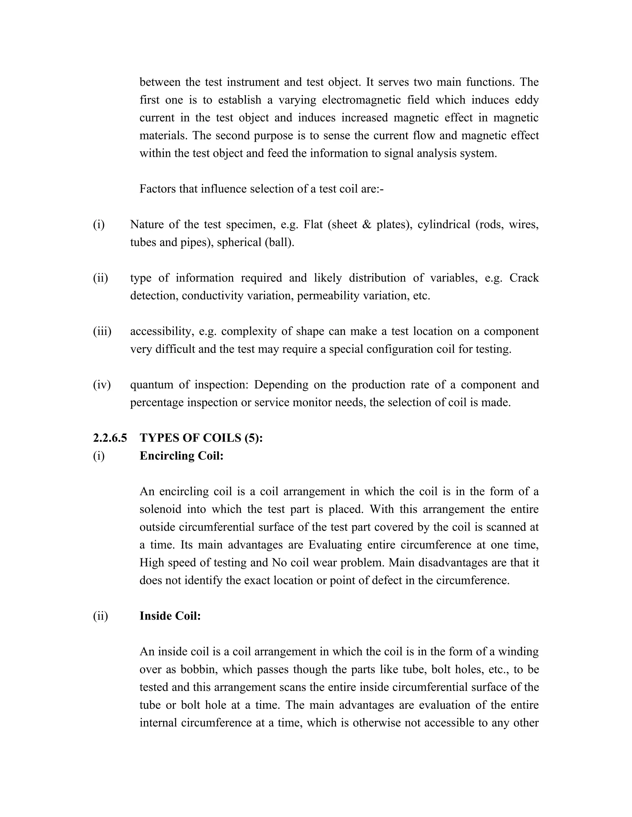 between the test instrument and test object. It serves two main functions. The
           first one is to establish a varying electromagnetic field which induces eddy
           current in the test object and induces increased magnetic effect in magnetic
           materials. The second purpose is to sense the current flow and magnetic effect
           within the test object and feed the information to signal analysis system.

           Factors that influence selection of a test coil are:-

(i)       Nature of the test specimen, e.g. Flat (sheet & plates), cylindrical (rods, wires,
          tubes and pipes), spherical (ball).

(ii)      type of information required and likely distribution of variables, e.g. Crack
          detection, conductivity variation, permeability variation, etc.

(iii)     accessibility, e.g. complexity of shape can make a test location on a component
          very difficult and the test may require a special configuration coil for testing.

(iv)      quantum of inspection: Depending on the production rate of a component and
          percentage inspection or service monitor needs, the selection of coil is made.

2.2.6.5    TYPES OF COILS (5):
(i)        Encircling Coil:

           An encircling coil is a coil arrangement in which the coil is in the form of a
           solenoid into which the test part is placed. With this arrangement the entire
           outside circumferential surface of the test part covered by the coil is scanned at
           a time. Its main advantages are Evaluating entire circumference at one time,
           High speed of testing and No coil wear problem. Main disadvantages are that it
           does not identify the exact location or point of defect in the circumference.

(ii)       Inside Coil:

           An inside coil is a coil arrangement in which the coil is in the form of a winding
           over as bobbin, which passes though the parts like tube, bolt holes, etc., to be
           tested and this arrangement scans the entire inside circumferential surface of the
           tube or bolt hole at a time. The main advantages are evaluation of the entire
           internal circumference at a time, which is otherwise not accessible to any other
 