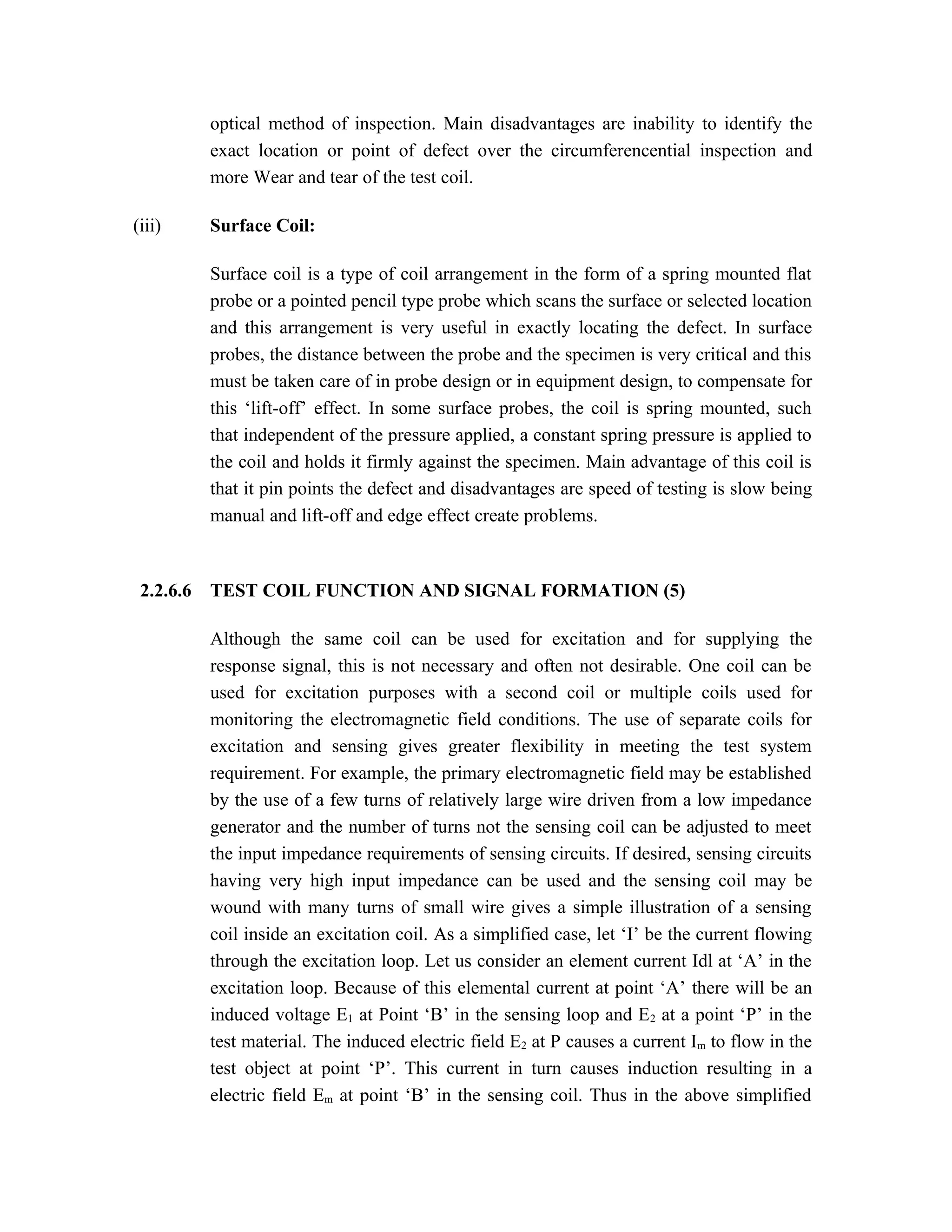 optical method of inspection. Main disadvantages are inability to identify the
           exact location or point of defect over the circumferencential inspection and
           more Wear and tear of the test coil.

(iii)      Surface Coil:

           Surface coil is a type of coil arrangement in the form of a spring mounted flat
           probe or a pointed pencil type probe which scans the surface or selected location
           and this arrangement is very useful in exactly locating the defect. In surface
           probes, the distance between the probe and the specimen is very critical and this
           must be taken care of in probe design or in equipment design, to compensate for
           this ‘lift-off’ effect. In some surface probes, the coil is spring mounted, such
           that independent of the pressure applied, a constant spring pressure is applied to
           the coil and holds it firmly against the specimen. Main advantage of this coil is
           that it pin points the defect and disadvantages are speed of testing is slow being
           manual and lift-off and edge effect create problems.



 2.2.6.6   TEST COIL FUNCTION AND SIGNAL FORMATION (5)

           Although the same coil can be used for excitation and for supplying the
           response signal, this is not necessary and often not desirable. One coil can be
           used for excitation purposes with a second coil or multiple coils used for
           monitoring the electromagnetic field conditions. The use of separate coils for
           excitation and sensing gives greater flexibility in meeting the test system
           requirement. For example, the primary electromagnetic field may be established
           by the use of a few turns of relatively large wire driven from a low impedance
           generator and the number of turns not the sensing coil can be adjusted to meet
           the input impedance requirements of sensing circuits. If desired, sensing circuits
           having very high input impedance can be used and the sensing coil may be
           wound with many turns of small wire gives a simple illustration of a sensing
           coil inside an excitation coil. As a simplified case, let ‘I’ be the current flowing
           through the excitation loop. Let us consider an element current Idl at ‘A’ in the
           excitation loop. Because of this elemental current at point ‘A’ there will be an
           induced voltage E1 at Point ‘B’ in the sensing loop and E 2 at a point ‘P’ in the
           test material. The induced electric field E2 at P causes a current Im to flow in the
           test object at point ‘P’. This current in turn causes induction resulting in a
           electric field Em at point ‘B’ in the sensing coil. Thus in the above simplified
 