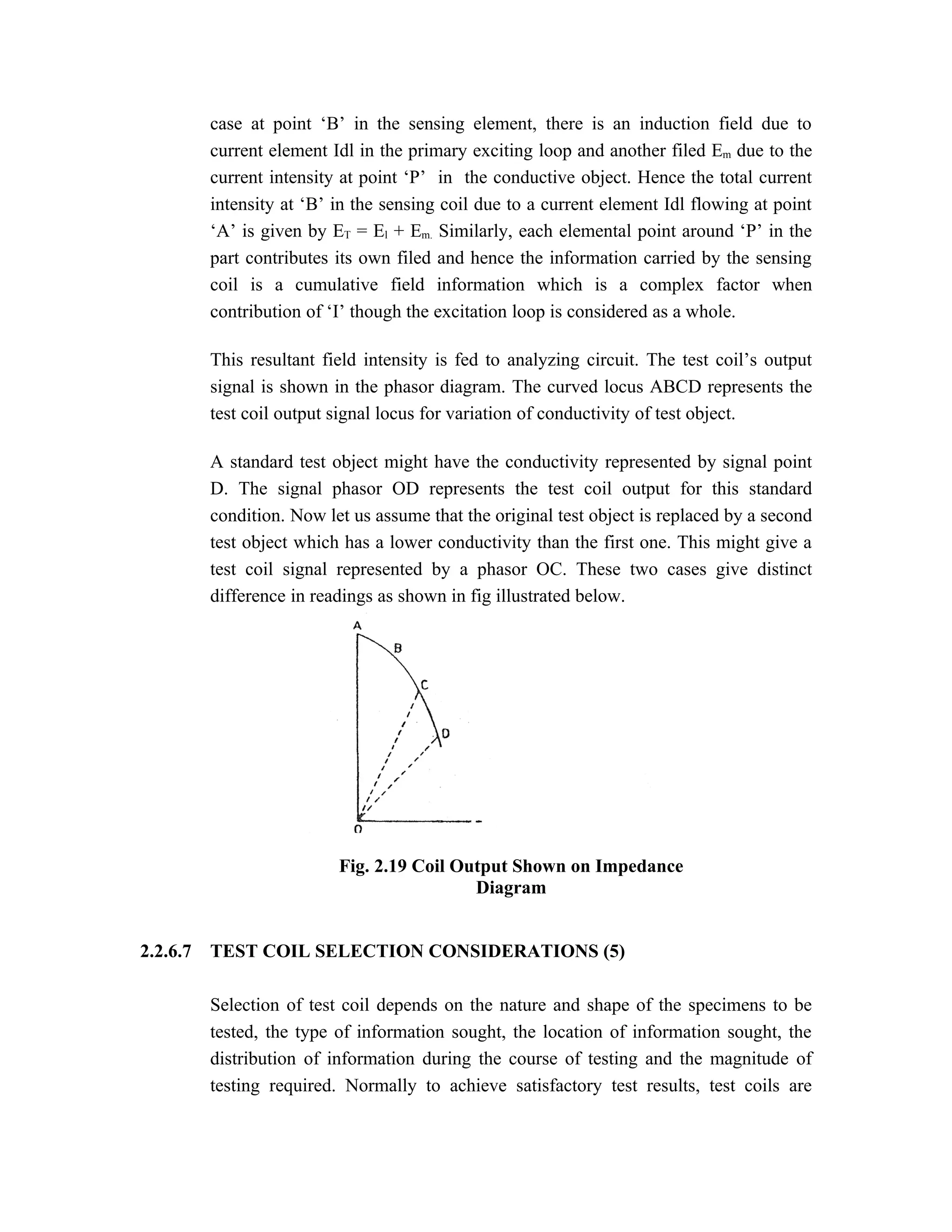 case at point ‘B’ in the sensing element, there is an induction field due to
          current element Idl in the primary exciting loop and another filed Em due to the
          current intensity at point ‘P’ in the conductive object. Hence the total current
          intensity at ‘B’ in the sensing coil due to a current element Idl flowing at point
          ‘A’ is given by ET = El + Em. Similarly, each elemental point around ‘P’ in the
          part contributes its own filed and hence the information carried by the sensing
          coil is a cumulative field information which is a complex factor when
          contribution of ‘I’ though the excitation loop is considered as a whole.

          This resultant field intensity is fed to analyzing circuit. The test coil’s output
          signal is shown in the phasor diagram. The curved locus ABCD represents the
          test coil output signal locus for variation of conductivity of test object.

          A standard test object might have the conductivity represented by signal point
          D. The signal phasor OD represents the test coil output for this standard
          condition. Now let us assume that the original test object is replaced by a second
          test object which has a lower conductivity than the first one. This might give a
          test coil signal represented by a phasor OC. These two cases give distinct
          difference in readings as shown in fig illustrated below.




                           Fig. 2.19 Coil Output Shown on Impedance
                                            Diagram


2.2.6.7   TEST COIL SELECTION CONSIDERATIONS (5)

          Selection of test coil depends on the nature and shape of the specimens to be
          tested, the type of information sought, the location of information sought, the
          distribution of information during the course of testing and the magnitude of
          testing required. Normally to achieve satisfactory test results, test coils are
 