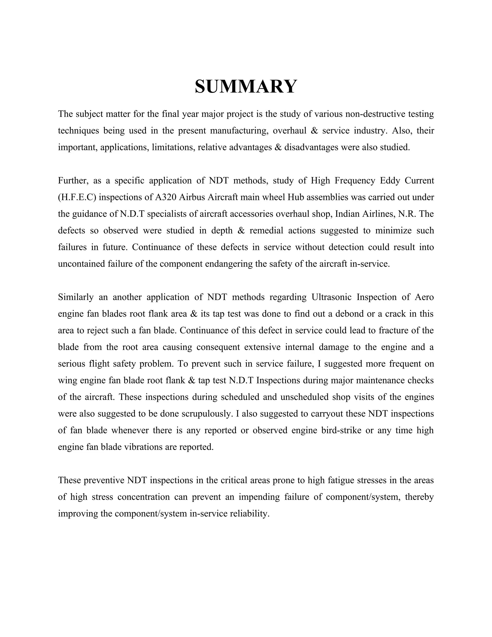 SUMMARY
The subject matter for the final year major project is the study of various non-destructive testing
techniques being used in the present manufacturing, overhaul & service industry. Also, their
important, applications, limitations, relative advantages & disadvantages were also studied.


Further, as a specific application of NDT methods, study of High Frequency Eddy Current
(H.F.E.C) inspections of A320 Airbus Aircraft main wheel Hub assemblies was carried out under
the guidance of N.D.T specialists of aircraft accessories overhaul shop, Indian Airlines, N.R. The
defects so observed were studied in depth & remedial actions suggested to minimize such
failures in future. Continuance of these defects in service without detection could result into
uncontained failure of the component endangering the safety of the aircraft in-service.


Similarly an another application of NDT methods regarding Ultrasonic Inspection of Aero
engine fan blades root flank area & its tap test was done to find out a debond or a crack in this
area to reject such a fan blade. Continuance of this defect in service could lead to fracture of the
blade from the root area causing consequent extensive internal damage to the engine and a
serious flight safety problem. To prevent such in service failure, I suggested more frequent on
wing engine fan blade root flank & tap test N.D.T Inspections during major maintenance checks
of the aircraft. These inspections during scheduled and unscheduled shop visits of the engines
were also suggested to be done scrupulously. I also suggested to carryout these NDT inspections
of fan blade whenever there is any reported or observed engine bird-strike or any time high
engine fan blade vibrations are reported.


These preventive NDT inspections in the critical areas prone to high fatigue stresses in the areas
of high stress concentration can prevent an impending failure of component/system, thereby
improving the component/system in-service reliability.
 
