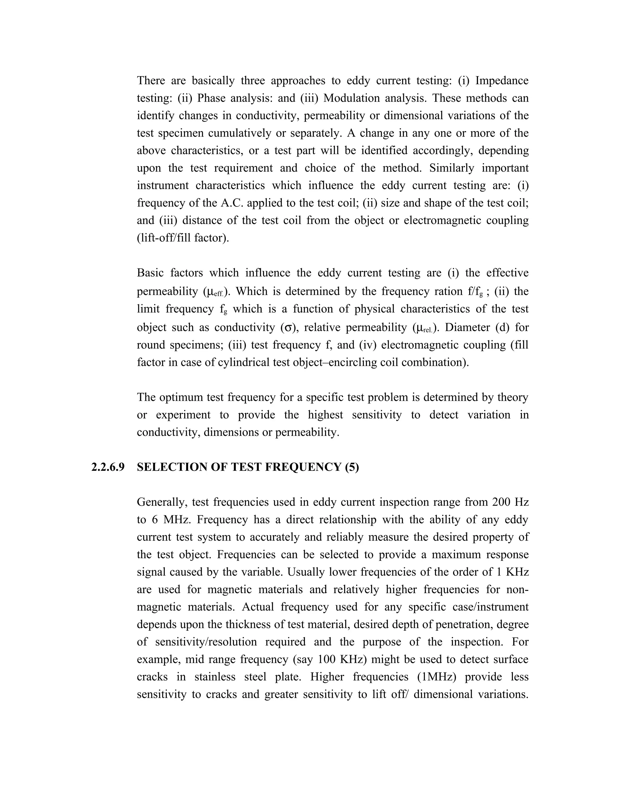There are basically three approaches to eddy current testing: (i) Impedance
          testing: (ii) Phase analysis: and (iii) Modulation analysis. These methods can
          identify changes in conductivity, permeability or dimensional variations of the
          test specimen cumulatively or separately. A change in any one or more of the
          above characteristics, or a test part will be identified accordingly, depending
          upon the test requirement and choice of the method. Similarly important
          instrument characteristics which influence the eddy current testing are: (i)
          frequency of the A.C. applied to the test coil; (ii) size and shape of the test coil;
          and (iii) distance of the test coil from the object or electromagnetic coupling
          (lift-off/fill factor).

          Basic factors which influence the eddy current testing are (i) the effective
          permeability (µeff.). Which is determined by the frequency ration f/fg ; (ii) the
          limit frequency fg which is a function of physical characteristics of the test
          object such as conductivity (σ), relative permeability (µrel.). Diameter (d) for
          round specimens; (iii) test frequency f, and (iv) electromagnetic coupling (fill
          factor in case of cylindrical test object–encircling coil combination).

          The optimum test frequency for a specific test problem is determined by theory
          or experiment to provide the highest sensitivity to detect variation in
          conductivity, dimensions or permeability.

2.2.6.9   SELECTION OF TEST FREQUENCY (5)

          Generally, test frequencies used in eddy current inspection range from 200 Hz
          to 6 MHz. Frequency has a direct relationship with the ability of any eddy
          current test system to accurately and reliably measure the desired property of
          the test object. Frequencies can be selected to provide a maximum response
          signal caused by the variable. Usually lower frequencies of the order of 1 KHz
          are used for magnetic materials and relatively higher frequencies for non-
          magnetic materials. Actual frequency used for any specific case/instrument
          depends upon the thickness of test material, desired depth of penetration, degree
          of sensitivity/resolution required and the purpose of the inspection. For
          example, mid range frequency (say 100 KHz) might be used to detect surface
          cracks in stainless steel plate. Higher frequencies (1MHz) provide less
          sensitivity to cracks and greater sensitivity to lift off/ dimensional variations.
 