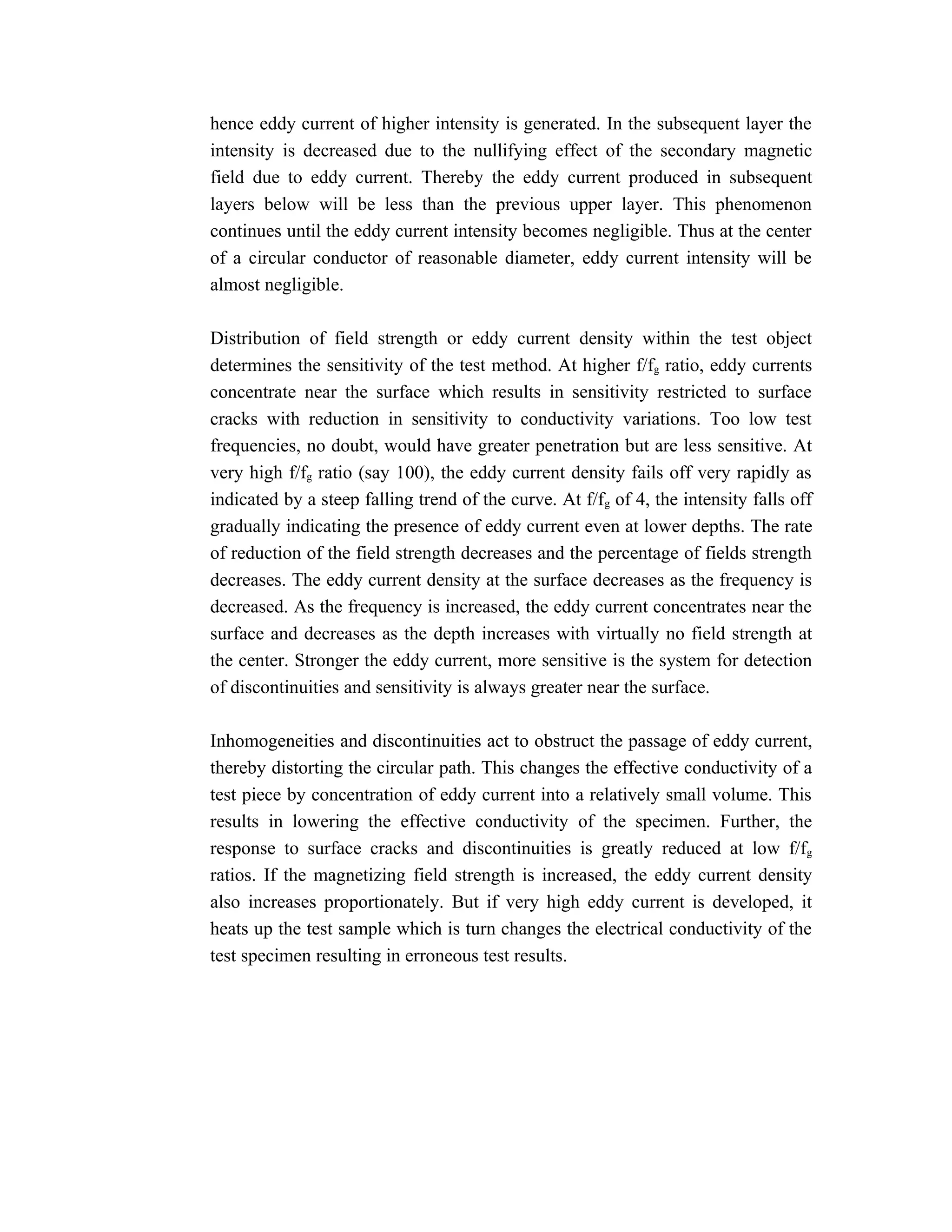 hence eddy current of higher intensity is generated. In the subsequent layer the
intensity is decreased due to the nullifying effect of the secondary magnetic
field due to eddy current. Thereby the eddy current produced in subsequent
layers below will be less than the previous upper layer. This phenomenon
continues until the eddy current intensity becomes negligible. Thus at the center
of a circular conductor of reasonable diameter, eddy current intensity will be
almost negligible.

Distribution of field strength or eddy current density within the test object
determines the sensitivity of the test method. At higher f/fg ratio, eddy currents
concentrate near the surface which results in sensitivity restricted to surface
cracks with reduction in sensitivity to conductivity variations. Too low test
frequencies, no doubt, would have greater penetration but are less sensitive. At
very high f/fg ratio (say 100), the eddy current density fails off very rapidly as
indicated by a steep falling trend of the curve. At f/fg of 4, the intensity falls off
gradually indicating the presence of eddy current even at lower depths. The rate
of reduction of the field strength decreases and the percentage of fields strength
decreases. The eddy current density at the surface decreases as the frequency is
decreased. As the frequency is increased, the eddy current concentrates near the
surface and decreases as the depth increases with virtually no field strength at
the center. Stronger the eddy current, more sensitive is the system for detection
of discontinuities and sensitivity is always greater near the surface.

Inhomogeneities and discontinuities act to obstruct the passage of eddy current,
thereby distorting the circular path. This changes the effective conductivity of a
test piece by concentration of eddy current into a relatively small volume. This
results in lowering the effective conductivity of the specimen. Further, the
response to surface cracks and discontinuities is greatly reduced at low f/fg
ratios. If the magnetizing field strength is increased, the eddy current density
also increases proportionately. But if very high eddy current is developed, it
heats up the test sample which is turn changes the electrical conductivity of the
test specimen resulting in erroneous test results.
 