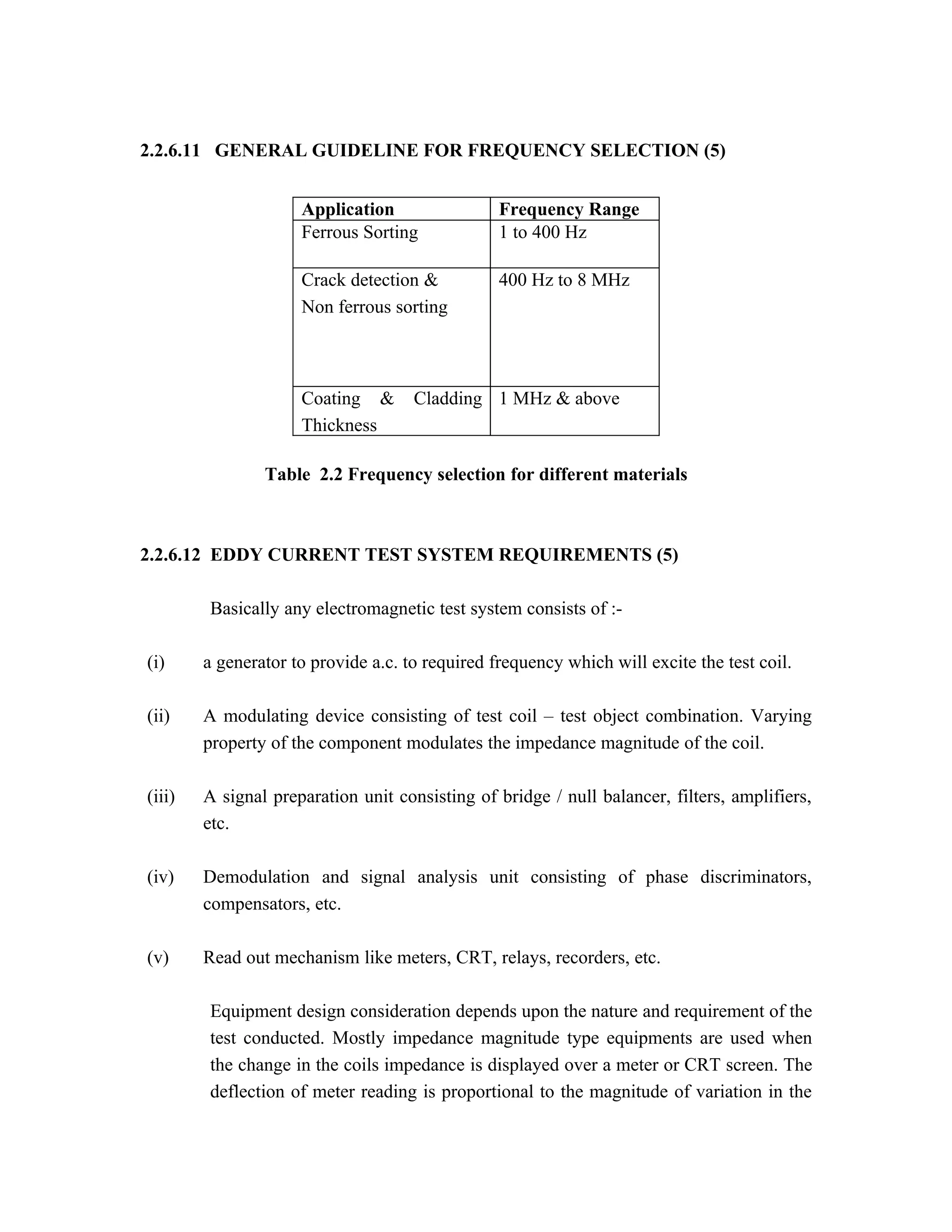 2.2.6.11 GENERAL GUIDELINE FOR FREQUENCY SELECTION (5)


                     Application                 Frequency Range
                     Ferrous Sorting             1 to 400 Hz

                     Crack detection &           400 Hz to 8 MHz
                     Non ferrous sorting



                     Coating &       Cladding 1 MHz & above
                     Thickness

                Table 2.2 Frequency selection for different materials



2.2.6.12 EDDY CURRENT TEST SYSTEM REQUIREMENTS (5)

        Basically any electromagnetic test system consists of :-

(i)     a generator to provide a.c. to required frequency which will excite the test coil.

(ii)    A modulating device consisting of test coil – test object combination. Varying
        property of the component modulates the impedance magnitude of the coil.

(iii)   A signal preparation unit consisting of bridge / null balancer, filters, amplifiers,
        etc.

(iv)    Demodulation and signal analysis unit consisting of phase discriminators,
        compensators, etc.

(v)     Read out mechanism like meters, CRT, relays, recorders, etc.

        Equipment design consideration depends upon the nature and requirement of the
        test conducted. Mostly impedance magnitude type equipments are used when
        the change in the coils impedance is displayed over a meter or CRT screen. The
        deflection of meter reading is proportional to the magnitude of variation in the
 