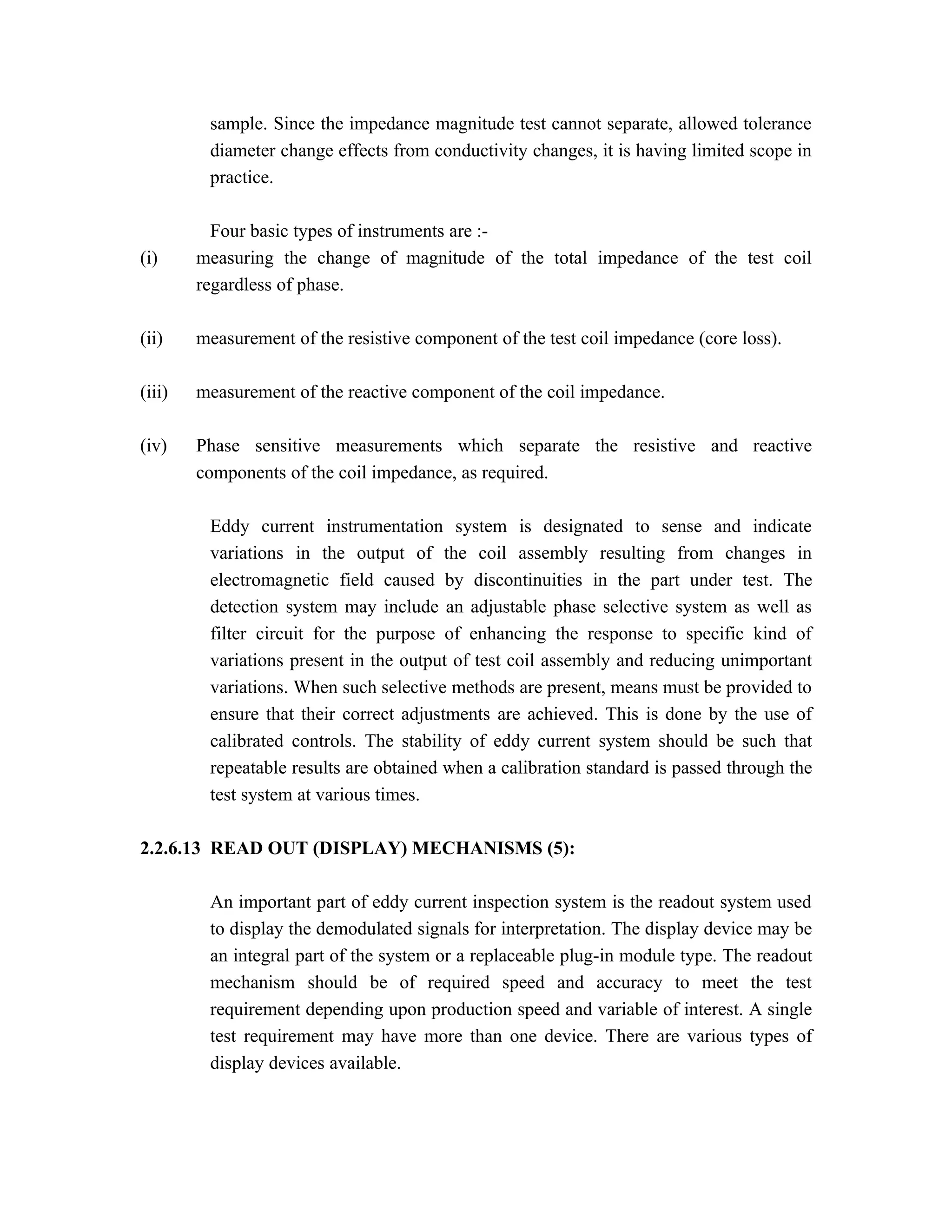 sample. Since the impedance magnitude test cannot separate, allowed tolerance
         diameter change effects from conductivity changes, it is having limited scope in
         practice.

          Four basic types of instruments are :-
(i)     measuring the change of magnitude of the total impedance of the test coil
        regardless of phase.

(ii)    measurement of the resistive component of the test coil impedance (core loss).

(iii)   measurement of the reactive component of the coil impedance.

(iv)    Phase sensitive measurements which separate the resistive and reactive
        components of the coil impedance, as required.

         Eddy current instrumentation system is designated to sense and indicate
         variations in the output of the coil assembly resulting from changes in
         electromagnetic field caused by discontinuities in the part under test. The
         detection system may include an adjustable phase selective system as well as
         filter circuit for the purpose of enhancing the response to specific kind of
         variations present in the output of test coil assembly and reducing unimportant
         variations. When such selective methods are present, means must be provided to
         ensure that their correct adjustments are achieved. This is done by the use of
         calibrated controls. The stability of eddy current system should be such that
         repeatable results are obtained when a calibration standard is passed through the
         test system at various times.

2.2.6.13 READ OUT (DISPLAY) MECHANISMS (5):

         An important part of eddy current inspection system is the readout system used
         to display the demodulated signals for interpretation. The display device may be
         an integral part of the system or a replaceable plug-in module type. The readout
         mechanism should be of required speed and accuracy to meet the test
         requirement depending upon production speed and variable of interest. A single
         test requirement may have more than one device. There are various types of
         display devices available.
 