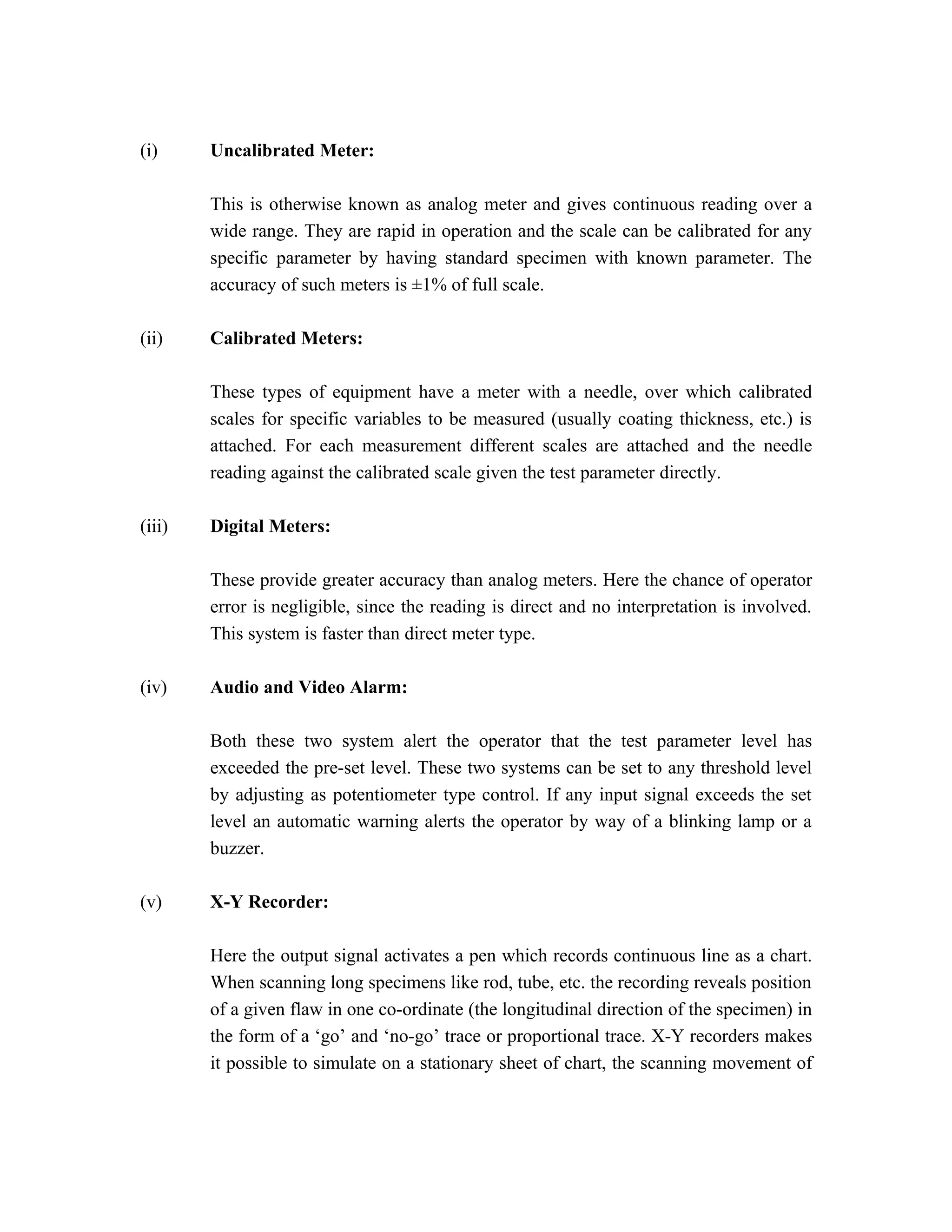 (i)     Uncalibrated Meter:

        This is otherwise known as analog meter and gives continuous reading over a
        wide range. They are rapid in operation and the scale can be calibrated for any
        specific parameter by having standard specimen with known parameter. The
        accuracy of such meters is ±1% of full scale.

(ii)    Calibrated Meters:

        These types of equipment have a meter with a needle, over which calibrated
        scales for specific variables to be measured (usually coating thickness, etc.) is
        attached. For each measurement different scales are attached and the needle
        reading against the calibrated scale given the test parameter directly.

(iii)   Digital Meters:

        These provide greater accuracy than analog meters. Here the chance of operator
        error is negligible, since the reading is direct and no interpretation is involved.
        This system is faster than direct meter type.

(iv)    Audio and Video Alarm:

        Both these two system alert the operator that the test parameter level has
        exceeded the pre-set level. These two systems can be set to any threshold level
        by adjusting as potentiometer type control. If any input signal exceeds the set
        level an automatic warning alerts the operator by way of a blinking lamp or a
        buzzer.

(v)     X-Y Recorder:

        Here the output signal activates a pen which records continuous line as a chart.
        When scanning long specimens like rod, tube, etc. the recording reveals position
        of a given flaw in one co-ordinate (the longitudinal direction of the specimen) in
        the form of a ‘go’ and ‘no-go’ trace or proportional trace. X-Y recorders makes
        it possible to simulate on a stationary sheet of chart, the scanning movement of
 